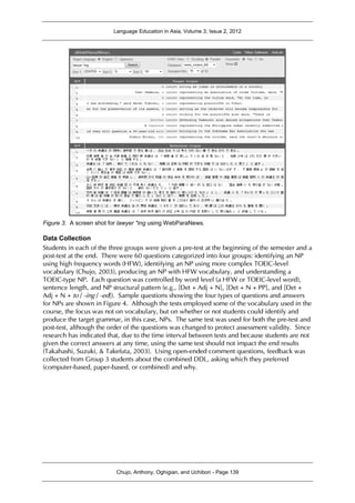 Language Education in Asia, Volume 3, Issue 2, 2012
Chujo, Anthony, Oghigian, and Uchibori - Page 139
Figure 3. A screen shot for lawyer *ing using WebParaNews.
Data Collection
Students in each of the three groups were given a pre-test at the beginning of the semester and a
post-test at the end. There were 60 questions categorized into four groups: identifying an NP
using high frequency words (HFW), identifying an NP using more complex TOEIC-level
vocabulary (Chujo, 2003), producing an NP with HFW vocabulary, and understanding a
TOEIC-type NP. Each question was controlled by word level (a HFW or TOEIC-level word),
sentence length, and NP structural pattern (e.g., [Det + Adj + N], [Det + N + PP], and [Det +
Adj + N + to / -ing / -ed]). Sample questions showing the four types of questions and answers
for NPs are shown in Figure 4. Although the tests employed some of the vocabulary used in the
course, the focus was not on vocabulary, but on whether or not students could identify and
produce the target grammar, in this case, NPs. The same test was used for both the pre-test and
post-test, although the order of the questions was changed to protect assessment validity. Since
research has indicated that, due to the time interval between tests and because students are not
given the correct answers at any time, using the same test should not impact the end results
(Takahashi, Suzuki, & Takefuta, 2003). Using open-ended comment questions, feedback was
collected from Group 3 students about the combined DDL, asking which they preferred
(computer-based, paper-based, or combined) and why.
 