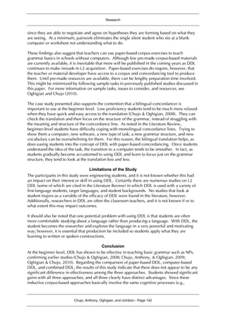 Research
Chujo, Anthony, Oghigian, and Uchibori - Page 142
since they are able to negotiate and agree on hypotheses they are forming based on what they
are seeing. At a minimum, pairwork eliminates the single silent student who sits at a blank
computer or worksheet not understanding what to do.
These findings also suggest that teachers can use paper-based corpus exercises to teach
grammar basics in schools without computers. Although few pre-made corpus-based materials
are currently available, it is inevitable that more will be published in the coming years as DDL
continues to make inroads in L2 acquisition. Paper-based exercises do require, however, that
the teacher or material developer have access to a corpus and concordancing tool to produce
them. Until pre-made resources are available, there can be lengthy preparation time involved.
This might be minimized by following sample tasks in previously published studies discussed in
this paper. For more information on sample tasks, issues to consider, and resources, see
Oghigian and Chujo (2010).
The case study presented also supports the contention that a bilingual concordancer is
important to use at the beginner level. Low proficiency students tend to be much more relaxed
when they have quick and easy access to the translation (Chujo & Oghigian, 2008). They can
check the translation and then focus on the structure of the grammar, instead of struggling with
the meaning and structure of the concordance line. As noted in the Literature Review,
beginner-level students have difficulty coping with monolingual concordance lines. Trying to
show them a computer, new software, a new type of task, a new grammar structure, and new
vocabulary can be overwhelming for them. For this reason, the bilingual translation helps, as
does easing students into the concept of DDL with paper-based concordancing. Once students
understand the idea of the task, the transition to a computer tends to be smoother. In fact, as
students gradually become accustomed to using DDL and learn to focus just on the grammar
structure, they tend to look at the translation less and less.
Limitations of the Study
The participants in this study were engineering students, and it is not known whether this had
an impact on their interest or skill in using DDL. Certainly there are numerous studies on L2
DDL (some of which are cited in the Literature Review) in which DDL is used with a variety of
first-language students, target languages, and student backgrounds. No studies that look at
student majors as a variable of the efficacy of DDL were found in the literature, however.
Additionally, researchers in DDL are often the classroom teachers, and it is not known if or to
what extent this may impact outcomes.
It should also be noted that one potential problem with using DDL is that students are often
more comfortable studying about a language rather than producing a language. With DDL, the
student becomes the researcher and explores the language in a very powerful and motivating
way; however, it is essential that production be included so students apply what they are
learning to written or spoken constructions.
Conclusion
At the beginner level, DDL has shown to be effective in teaching basic grammar such as NPs,
confirming earlier studies (Chujo & Oghigian, 2008; Chujo, Anthony, & Oghigian, 2009;
Oghigian & Chujo, 2010). Regarding the comparison of paper-based DDL, computer-based
DDL, and combined DDL, the results of this study indicate that there does not appear to be any
significant difference in effectiveness among the three approaches. Students showed significant
gains with all three approaches, and all three clearly have distinct advantages. Since these
inductive corpus-based approaches basically involve the same cognitive processes (e.g.,
 
