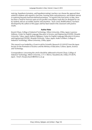 Language Education in Asia, Volume 3, Issue 2, 2012
Chujo, Anthony, Oghigian, and Uchibori - Page 143
noticing, hypothesis formation, and hypothesis testing), teachers can choose the approach best
suited for students with regard to class time, learning styles and preferences, and student interest
in exploring beyond classroom-defined parameters. In regard to this final point, to date, there
has been a need for freeware open-access parallel concordance tools that are designed for use
by students and are accessible anytime and anywhere. Such a tool, WebParaNews, has been
developed by the authors of this paper and has been tested in the classroom with positive
results.
Author Note
Kiyomi Chujo, College of Industrial Technology, Nihon University, Chiba, Japan; Laurence
Anthony, Center for English Language Education in Science and Engineering (CELESE), Waseda
University, Tokyo, Japan; Kathryn Oghigian, Center for English Language Education in Science
and Engineering (CELESE), Waseda University, Tokyo, Japan; Asako Uchibori, College of
Industrial Technology, Nihon University, Chiba, Japan.
This research was funded by a Grant-in-aid for Scientific Research (21320107) from the Japan
Society for the Promotion of Science and the Ministry of Education, Culture, Sports, Science
and Technology.
Correspondence concerning this article should be addressed to Kiyomi Chujo, College of
Industrial Technology, Nihon University, 2-11-1 Shin’ei, Narashino-shi, Chiba 275-8576,
Japan. Email: chuujou.kiyomi@nihon-u.ac.jp
 