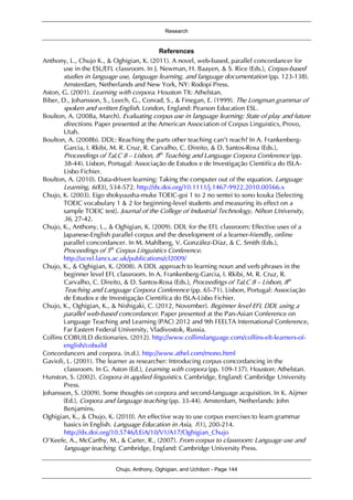 Research
Chujo, Anthony, Oghigian, and Uchibori - Page 144
References
Anthony, L., Chujo K., & Oghigian, K. (2011). A novel, web-based, parallel concordancer for
use in the ESL/EFL classroom. In J. Newman, H. Baayen, & S. Rice (Eds.), Corpus-based
studies in language use, language learning, and language documentation (pp. 123-138).
Amsterdam, Netherlands and New York, NY: Rodopi Press.
Aston, G. (2001). Learning with corpora. Houston TX: Athelstan.
Biber, D., Johansson, S., Leech, G., Conrad, S., & Finegan, E. (1999). The Longman grammar of
spoken and written English. London, England: Pearson Education ESL.
Boulton, A. (2008a, March). Evaluating corpus use in language learning: State of play and future
directions. Paper presented at the American Association of Corpus Linguistics, Provo,
Utah.
Boulton, A. (2008b). DDL: Reaching the parts other teaching can’t reach? In A. Frankenberg-
Garcia, I. Rkibi, M. R. Cruz, R. Carvalho, C. Direito, & D. Santos-Rosa (Eds.),
Proceedings of TaLC 8 – Lisbon, 8th
Teaching and Language Corpora Conference (pp.
38-44). Lisbon, Portugal: Associação de Estudos e de Investigação Cientifíca do ISLA-
Lisbo Fichier.
Boulton, A. (2010). Data-driven learning: Taking the computer out of the equation. Language
Learning, 60(3), 534-572. http://dx.doi.org/10.1111/j.1467-9922.2010.00566.x
Chujo, K. (2003). Eigo shokyuusha-muke TOEIC-goi 1 to 2 no sentei to sono kouka [Selecting
TOEIC vocabulary 1 & 2 for beginning-level students and measuring its effect on a
sample TOEIC test]. Journal of the College of Industrial Technology, Nihon University,
36, 27-42.
Chujo, K., Anthony, L., & Oghigian, K. (2009). DDL for the EFL classroom: Effective uses of a
Japanese-English parallel corpus and the development of a learner-friendly, online
parallel concordancer. In M. Mahlberg, V. González-Díaz, & C. Smith (Eds.),
Proceedings of 5th
Corpus Linguistics Conference.
http://ucrel.lancs.ac.uk/publications/cl2009/
Chujo, K., & Oghigian, K. (2008). A DDL approach to learning noun and verb phrases in the
beginner level EFL classroom. In A. Frankenberg-Garcia, I. Rkibi, M. R. Cruz, R.
Carvalho, C. Direito, & D. Santos-Rosa (Eds.), Proceedings of TaLC 8 – Lisbon, 8th
Teaching and Language Corpora Conference (pp. 65-71). Lisbon, Portugal: Associação
de Estudos e de Investigação Cientifíca do ISLA-Lisbo Fichier.
Chujo, K., Oghigian, K., & Nishigaki, C. (2012, November). Beginner level EFL DDL using a
parallel web-based concordancer. Paper presented at the Pan-Asian Conference on
Language Teaching and Learning (PAC) 2012 and 9th FEELTA International Conference,
Far Eastern Federal University, Vladivostok, Russia.
Collins COBUILD dictionaries. (2012). http://www.collinslanguage.com/collins-elt-learners-of-
english/cobuild
Concordancers and corpora. (n.d.). http://www.athel.com/mono.html
Gavioli, L. (2001). The learner as researcher: Introducing corpus concordancing in the
classroom. In G. Aston (Ed.), Learning with corpora (pp. 109-137). Houston: Athelstan.
Hunston, S. (2002). Corpora in applied linguistics. Cambridge, England: Cambridge University
Press.
Johansson, S. (2009). Some thoughts on corpora and second-language acquisition. In K. Aijmer
(Ed.), Corpora and language teaching (pp. 33-44). Amsterdam, Netherlands: John
Benjamins.
Oghigian, K., & Chujo, K. (2010). An effective way to use corpus exercises to learn grammar
basics in English. Language Education in Asia, 1(1), 200-214.
http://dx.doi.org/10.5746/LEiA/10/V1/A17/Oghigian_Chujo
O’Keefe, A., McCarthy, M., & Carter, R., (2007). From corpus to classroom: Language use and
language teaching. Cambridge, England: Cambridge University Press.
 