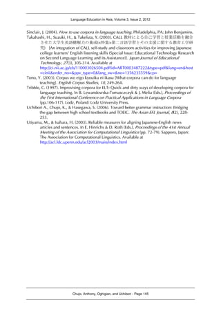 Language Education in Asia, Volume 3, Issue 2, 2012
Chujo, Anthony, Oghigian, and Uchibori - Page 145
Sinclair, J. (2004). How to use corpora in language teaching. Philadelphia, PA: John Benjamins.
Takahashi, H., Suzuki, H., & Takefuta, Y. (2003). CALL 教材による自己学習と授業活動を融合
させた大学生英語聴解力の養成(<特集>第二言語学習とその支援に関する教育工学研
究) [An integration of CALL self-study and classroom activities for improving Japanese
college learners’ English listening skills (Special Issue: Educational Technology Research
on Second Language Learning and its Assistance)]. Japan Journal of Educational
Technology, 27(3), 305-314. Available at
http://ci.nii.ac.jp/els/110003026504.pdf?id=ART0003487222&type=pdf&lang=en&host
=cinii&order_no=&ppv_type=0&lang_sw=&no=1356235559&cp=
Tono, Y. (2003). Corpus wo eigo kyouiku ni ikasu [What corpora can do for language
teaching]. English Corpus Studies, 10, 249-264.
Tribble, C. (1997). Improvising corpora for ELT: Quick and dirty ways of developing corpora for
language teaching. In B. Lewandowska-Tomasczczyk & J. Melia (Eds.), Proceedings of
the First International Conference on Practical Applications in Language Corpora
(pp.106-117). Lodz, Poland: Lodz University Press.
Uchibori A., Chujo, K., & Hasegawa, S. (2006). Toward better grammar instruction: Bridging
the gap between high school textbooks and TOEIC. The Asian EFL Journal, 8(2), 228-
253.
Utiyama, M., & Isahara, H. (2003). Reliable measures for aligning Japanese-English news
articles and sentences. In E. Hinrichs & D. Roth (Eds.), Proceedings of the 41st Annual
Meeting of the Association for Computational Linguistics (pp. 72-79). Sapporo, Japan:
The Association for Computational Linguistics. Available at
http://acl.ldc.upenn.edu/acl2003/main/index.html
 