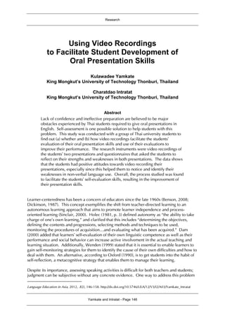 Research
Yamkate and Intratat - Page 146
Using Video Recordings
to Facilitate Student Development of
Oral Presentation Skills1
Kulawadee Yamkate
King Mongkut’s University of Technology Thonburi, Thailand
Charatdao Intratat
King Mongkut’s University of Technology Thonburi, Thailand
Abstract
Lack of confidence and ineffective preparation are believed to be major
obstacles experienced by Thai students required to give oral presentations in
English. Self-assessment is one possible solution to help students with this
problem. This study was conducted with a group of Thai university students to
find out (a) whether and (b) how video recordings facilitate the students’
evaluation of their oral presentation skills and use of their evaluations to
improve their performance. The research instruments were video recordings of
the students’ two presentations and questionnaires that asked the students to
reflect on their strengths and weaknesses in both presentations. The data shows
that the students had positive attitudes towards video recording their
presentations, especially since this helped them to notice and identify their
weaknesses in non-verbal language use. Overall, the process studied was found
to facilitate the students’ self-evaluation skills, resulting in the improvement of
their presentation skills.
Learner-centeredness has been a concern of educators since the late 1960s (Benson, 2008;
Dickinson, 1987). This concept exemplifies the shift from teacher-directed learning to an
autonomous learning approach that aims to promote learner independence and process-
oriented learning (Sinclair, 2000). Holec (1981, p. 3) defined autonomy as “the ability to take
charge of one’s own learning,” and clarified that this includes “determining the objectives,
defining the contents and progressions, selecting methods and techniques to be used,
monitoring the procedures of acquisition…and evaluating what has been acquired.” Dam
(2000) added that learners’ self-evaluation of their own linguistic competence as well as their
performance and social behavior can increase active involvement in the actual teaching and
learning situation. Additionally, Wenden (1999) stated that it is essential to enable learners to
gain self-monitoring strategies for them to identify the cause of their own difficulties and how to
deal with them. An alternative, according to Oxford (1990), is to get students into the habit of
self-reflection, a metacognitive strategy that enables them to manage their learning.
Despite its importance, assessing speaking activities is difficult for both teachers and students;
judgment can be subjective without any concrete evidence. One way to address this problem
Language Education in Asia, 2012, 3(2), 146-158. http://dx.doi.org/10.5746/LEiA/12/V3/I2/A03/Yamkate_Intratat
 
