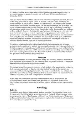 Language Education in Asia, Volume 3, Issue 2, 2012
Yamkate and Intratat - Page 147
is to video record the performance, allowing it to be viewed as many times as necessary to
accurately evaluate the speaker’s strengths and weaknesses (Christianson, Hoskins, &
Watanabe, 2009).
Very few empirical studies address self-evaluation of learners’ oral presentation skills, the focus
of this study, particularly in English classes in Thailand. Sintupan (1990) audiotaped and
transcribed eight secondary school students’ oral presentations. The subjects corrected their
transcriptions and recorded their work again. The teacher compared the two recordings. The
results indicated that students corrected their own syntactic and morphological errors more
effectively than lexical errors. Nevertheless, they needed teacher demonstration and guidance
on how to identify the errors. To bridge this gap, Nuchanart (1992) prepared a five-point self-
assessment scale focusing on content, organization, language accuracy, intonation, and
pronunciation. Four undergraduate students audiotaped their presentations and evaluated their
work using the scale. The students audiotaped and evaluated their work again, and then the
researcher compared the forms. The process was done twice. The subjects were able to
minimize their weaknesses, especially in content organization.
The subjects in both studies reflected that they had difficulty in evaluating their language
proficiency and needed teacher support. Moreover, audiotapes, the main instrument, had some
limitations, e.g., nonverbal codes, a crucial feature of oral presentations, could not be included
in students’ reflections. Oscarson (1989) noted earlier that video recordings are more beneficial
than audio recordings for students in that they enable students to experience and evaluate the
full spectrum of their communicative performance.
Objectives
A common problem in academic performance among Thai university students is their lack of
both confidence and competency in oral communication and presentation skills. It is essential
for teachers to help students overcome this obstacle.
This study originated from a teacher’s attempt to help students in her speaking class to develop
their oral presentation skills by drawing individual students’ attention to the strengths and
weaknesses of their videotaped performances. The study was conducted to find out (a) if and
(b) in what ways video recordings facilitate students’ evaluation of their oral presentation skills
and their use of these evaluations to improve their performance.
In this study, the students were given recommendations on how to analyze verbal and
nonverbal aspects of their performance while observing their videotaped presentations.
Viewing these recordings was expected to facilitate students’ self-development in presentation
skills.
Methodology
Subjects
The subjects were nineteen undergraduate students in an Oral Communication course in the
first semester of the 2011 academic year at a university in Thailand. All students were fourth-
year engineering majors. Their language proficiency is at the intermediate level. The purpose
and expected benefits of using video recordings were explained to the students when obtaining
their consent to participate in the study.
 