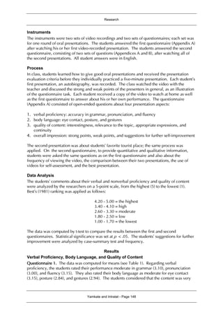 Research
Yamkate and Intratat - Page 148
Instruments
The instruments were two sets of video recordings and two sets of questionnaires; each set was
for one round of oral presentations. The students answered the first questionnaire (Appendix A)
after watching his or her first video-recorded presentation. The students answered the second
questionnaire, consisting of two sets of questions (Appendices A and B), after watching all of
the second presentations. All student answers were in English.
Process
In class, students learned how to give good oral presentations and received the presentation
evaluation criteria before they individually practiced a five-minute presentation. Each student’s
first presentation, an autobiography, was recorded. The class watched the video with the
teacher and discussed the strong and weak points of the presenters in general, as an illustration
of the questionnaire task. Each student received a copy of the video to watch at home as well
as the first questionnaire to answer about his or her own performance. The questionnaire
(Appendix A) consisted of open-ended questions about four presentation aspects:
1. verbal proficiency: accuracy in grammar, pronunciation, and fluency
2. body language: eye contact, posture, and gestures
3. quality of content: interestingness, relevance to the topic, appropriate expressions, and
continuity
4. overall impression: strong points, weak points, and suggestions for further self-improvement
The second presentation was about students’ favorite tourist place; the same process was
applied. On the second questionnaire, to provide quantitative and qualitative information,
students were asked the same questions as on the first questionnaire and also about the
frequency of viewing the video, the comparison between their two presentations, the use of
videos for self-assessment, and the best presentation.
Data Analysis
The students’ comments about their verbal and nonverbal proficiency and quality of content
were analyzed by the researchers on a 5-point scale, from the highest (5) to the lowest (1).
Best’s (1981) ranking was applied as follows:
4.20 - 5.00 = the highest
3.40 - 4.10 = high
2.60 - 3.30 = moderate
1.80 - 2.50 = low
1.00 - 1.70 = the lowest
The data was computed by t-test to compare the results between the first and second
questionnaires. Statistical significance was set at p < .05. The students’ suggestions for further
improvement were analyzed by case-summary test and frequency.
Results
Verbal Proficiency, Body Language, and Quality of Content
Questionnaire 1. The data was computed for means (see Table 1). Regarding verbal
proficiency, the students rated their performance moderate in grammar (3.10), pronunciation
(3.00), and fluency (3.15). They also rated their body language as moderate for eye contact
(3.15), posture (2.84), and gestures (2.94). The students considered that the content was very
 