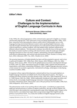 Editor’s Note
Stroupe - Page 126
Editor’s Note
Culture and Context:
Challenges to the Implementation
of English Language Curricula in Asia1
Richmond Stroupe, Editor-in-Chief
Soka University, Japan
In the 1990s, the cultural appropriacy of the communicative approach in English as a Foreign
and Second Language (EFL / ESL) instruction in Asia was being questioned (Ellis, 1996). Even
then, researchers were discussing the cultural conflict which could possibly occur in the
language learning environment between western native-speaking English instructors, who
naturally brought with them their preconceptions of an educational context based on their
cultural experiences, and their students, who had studied within and been influenced by
different cultural traditions. This discussion continues, but while the focus in the past was on
the duality of western teachers working with Asian learners, today the landscape of English
language instruction in Asia is far more complex, representing a myriad of stakeholders,
motivational underpinnings, and national education policies (Chen, Warden, & Chang, 2005;
Kam, 2002; Littlewood, 2007; Tan, 2005; Warden & Lin, 2000).
The growing importance of English globally has been well documented in general, and in Asia
in particular (Graddol, 1997, 2006; Kam, 2002; Nunan, 2003; Phillipson, 2001; Su, 2006;
Stroupe, 2010, Suarez, 2005). Driven by the globalization of economic development (Stroupe
& Panda, 2007; Su, 2006), international tourism (Graddol, 2006), regional and international
organizations, and military relationships (Phillipson, 2001), English language education remains
a main avenue for economic opportunity, international exchange, and progress in developing
countries (Graddol, 2006).
In response to these regional developments, national policies have increased emphasis on
English language instruction at multiple levels of local educational systems. The impact
resulting from these initiatives has been dynamic (Kam, 2002; Kim, 2004; Kirkpatrick, 2010; D.
Li, 1998; Nunan, 2003; Su, 2006). While traditionally introduced at the upper secondary and
tertiary levels, increasingly, English language instruction is being implemented at lower
secondary and primary levels, and in some cases at the pre-primary level (Graddol, 2006; Kam,
2002; Kirkpatrick, 2010; Suarez, 2005).
This phenomenon results in far-reaching effects in the region. Considering an approximate
eight-year period necessary to achieve academic proficiency, the age at which students will
reach this goal is decreasing from a post-graduation target when language study is begun at the
tertiary level to a secondary level target when young learners begin their English study at
primary or pre-primary levels. As a result, the numbers of English language learners at the
Language Education in Asia, 2012, 3(2), 126-131. http://dx.doi.org/10.5746/LEiA/12/V3/I2/A01/Stroupe
 