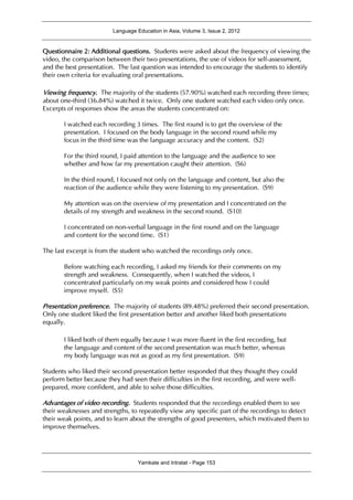 Language Education in Asia, Volume 3, Issue 2, 2012
Yamkate and Intratat - Page 153
Questionnaire 2: Additional questions. Students were asked about the frequency of viewing the
video, the comparison between their two presentations, the use of videos for self-assessment,
and the best presentation. The last question was intended to encourage the students to identify
their own criteria for evaluating oral presentations.
Viewing frequency. The majority of the students (57.90%) watched each recording three times;
about one-third (36.84%) watched it twice. Only one student watched each video only once.
Excerpts of responses show the areas the students concentrated on:
I watched each recording 3 times. The first round is to get the overview of the
presentation. I focused on the body language in the second round while my
focus in the third time was the language accuracy and the content. (S2)
For the third round, I paid attention to the language and the audience to see
whether and how far my presentation caught their attention. (S6)
In the third round, I focused not only on the language and content, but also the
reaction of the audience while they were listening to my presentation. (S9)
My attention was on the overview of my presentation and I concentrated on the
details of my strength and weakness in the second round. (S10)
I concentrated on non-verbal language in the first round and on the language
and content for the second time. (S1)
The last excerpt is from the student who watched the recordings only once.
Before watching each recording, I asked my friends for their comments on my
strength and weakness. Consequently, when I watched the videos, I
concentrated particularly on my weak points and considered how I could
improve myself. (S5)
Presentation preference. The majority of students (89.48%) preferred their second presentation.
Only one student liked the first presentation better and another liked both presentations
equally.
I liked both of them equally because I was more fluent in the first recording, but
the language and content of the second presentation was much better, whereas
my body language was not as good as my first presentation. (S9)
Students who liked their second presentation better responded that they thought they could
perform better because they had seen their difficulties in the first recording, and were well-
prepared, more confident, and able to solve those difficulties.
Advantages of video recording. Students responded that the recordings enabled them to see
their weaknesses and strengths, to repeatedly view any specific part of the recordings to detect
their weak points, and to learn about the strengths of good presenters, which motivated them to
improve themselves.
 