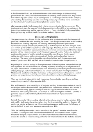 Research
Yamkate and Intratat - Page 154
It should be noted that a few students mentioned some disadvantages of video-recording
presentations: the camera distracted them from concentrating on the presentation, they worried
that not looking at the camera would be interpreted as a lack of eye contact with the audience,
and watching the recordings was time consuming, particularly when they had to concentrate
on their classmates’ weaknesses and strengths in the second video.
Best presenter criteria. Students gave their criteria when nominating the best presenter. The
top three criteria were the presenter’s body language which reflected his or her confidence, the
interestingness of content, and the presenter’s fluency. Other criteria included pronunciation,
language accuracy, and how much the audience understood the content.
Discussion and Implications
The questionnaire data showed that the students became aware of their verbal and nonverbal
proficiency and mistakes after watching the videos. Even though self-evaluation of this kind has
been criticized for being subjective and for using data from participants’ questionable
recollections, for both presentations, the majority of students reported that their strongest point
was content quality and the weakest was body language. Therefore, it can be surmised that the
students’ awareness of their presentation skills and nonverbal components would not have been
possible without video recordings which they could repeatedly watch. Further, the statistical
evidence of the students’ positive attitude towards video recording and their increased
satisfaction with their second presentations imply that the students benefited from the
recordings. The results indicate that video recordings facilitate both the development of
students’ presentation skills and their use of the evaluations to improve their performance.
Regarding how video recordings facilitate presentation skill development, every student except
one responded that self-assessment was aided by repeatedly watching his or her performance
on video. The evidence is that the students were able to notice and identify their ineffective use
of body language, lack of self-confidence, and unclear pronunciation in both presentations.
Most students also believed that the main cause of their performance weaknesses was a lack of
practice and preparation, which affected their self-confidence and use of body language.
There are four implications of this study concerning the use of video recordings to facilitate
student development of oral presentation skills.
First, self-assessment is an essential part of language learning. It encourages students to identify
the strengths and weaknesses in their own performance. Nonetheless, students who are new to
a self-directed learning approach need guidance and support from the teacher to evaluate
themselves with sound justification. An example of a basic training tool could be a checklist of
particular areas of verbal and nonverbal communication that will improve students’
presentations.
Second, the use of a video recording is beneficial for self-assessment of oral presentation skills,
as it enables students to observe themselves from the viewpoint of the audience. Students still
need some training so they can use video recordings to evaluate and improve the full range of
their verbal and, in particular, nonverbal communication skills.
Third, the visibility of the video camera may distract the speaker’s attention away from the
audience. A ceiling-mounted video camera would be less intrusive than one on a tripod.
When only a regular video camera is available, the teacher and / or the researcher should
discuss the benefits of video recording for learner self-improvement with the students. Students
 
