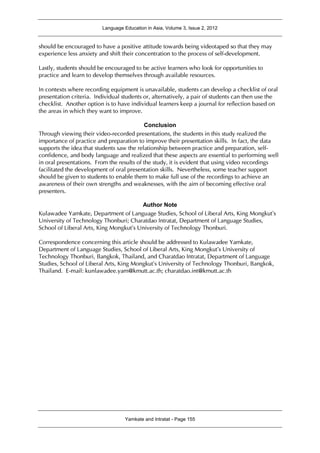 Language Education in Asia, Volume 3, Issue 2, 2012
Yamkate and Intratat - Page 155
should be encouraged to have a positive attitude towards being videotaped so that they may
experience less anxiety and shift their concentration to the process of self-development.
Lastly, students should be encouraged to be active learners who look for opportunities to
practice and learn to develop themselves through available resources.
In contexts where recording equipment is unavailable, students can develop a checklist of oral
presentation criteria. Individual students or, alternatively, a pair of students can then use the
checklist. Another option is to have individual learners keep a journal for reflection based on
the areas in which they want to improve.
Conclusion
Through viewing their video-recorded presentations, the students in this study realized the
importance of practice and preparation to improve their presentation skills. In fact, the data
supports the idea that students saw the relationship between practice and preparation, self-
confidence, and body language and realized that these aspects are essential to performing well
in oral presentations. From the results of the study, it is evident that using video recordings
facilitated the development of oral presentation skills. Nevertheless, some teacher support
should be given to students to enable them to make full use of the recordings to achieve an
awareness of their own strengths and weaknesses, with the aim of becoming effective oral
presenters.
Author Note
Kulawadee Yamkate, Department of Language Studies, School of Liberal Arts, King Mongkut’s
University of Technology Thonburi; Charatdao Intratat, Department of Language Studies,
School of Liberal Arts, King Mongkut’s University of Technology Thonburi.
Correspondence concerning this article should be addressed to Kulawadee Yamkate,
Department of Language Studies, School of Liberal Arts, King Mongkut’s University of
Technology Thonburi, Bangkok, Thailand, and Charatdao Intratat, Department of Language
Studies, School of Liberal Arts, King Mongkut’s University of Technology Thonburi, Bangkok,
Thailand. E-mail: kunlawadee.yam@kmutt.ac.th; charatdao.int@kmutt.ac.th
 