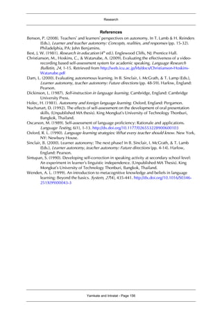Research
Yamkate and Intratat - Page 156
References
Benson, P. (2008). Teachers’ and learners’ perspectives on autonomy. In T. Lamb & H. Reinders
(Eds.), Learner and teacher autonomy: Concepts, realities, and responses (pp. 15-32).
Philadelphia, PA: John Benjamins.
Best, J. W. (1981). Research in education (4th
ed.). Englewood Cliffs, NJ: Prentice Hall.
Christianson, M., Hoskins, C., & Watanabe, A. (2009). Evaluating the effectiveness of a video-
recording based self-assessment system for academic speaking. Language Research
Bulletin, 24, 1-15. Retrieved from http://web.icu.ac.jp/lrb/docs/Christianson-Hoskins-
Watanabe.pdf
Dam, L. (2000). Evaluating autonomous learning. In B. Sinclair, I. McGrath, & T. Lamp (Eds.),
Learner autonomy, teacher autonomy: Future directions (pp. 48-59). Harlow, England:
Pearson.
Dickinson, L. (1987). Self-instruction in language learning. Cambridge, England: Cambridge
University Press.
Holec, H. (1981). Autonomy and foreign language learning. Oxford, England: Pergamon.
Nuchanart, D. (1992). The effects of self-assessment on the development of oral presentation
skills. (Unpublished MA thesis). King Mongkut’s University of Technology Thonburi,
Bangkok, Thailand.
Oscarson, M. (1989). Self-assessment of language proficiency: Rationale and applications.
Language Testing, 6(1), 1-13. http://dx.doi.org/10.1177/026553228900600103
Oxford, R. L. (1990). Language learning strategies: What every teacher should know. New York,
NY: Newbury House.
Sinclair, B. (2000). Learner autonomy: The next phase? In B. Sinclair, I. McGrath, & T. Lamb
(Eds.), Learner autonomy, teacher autonomy: Future directions (pp. 4-14). Harlow,
England: Pearson.
Sintupan, S. (1990). Developing self-correction in speaking activity at secondary school level:
An experiment in learner’s linguistic independence. (Unpublished MA Thesis). King
Mongkut’s University of Technology Thonburi, Bangkok, Thailand.
Wenden, A. L. (1999). An introduction to metacognitive knowledge and beliefs in language
learning: Beyond the basics. System, 27(4), 435-441. http://dx.doi.org/10.1016/S0346-
251X(99)00043-3
 