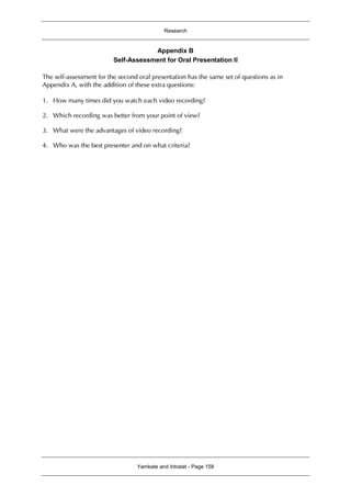 Research
Yamkate and Intratat - Page 158
Appendix B
Self-Assessment for Oral Presentation II
The self-assessment for the second oral presentation has the same set of questions as in
Appendix A, with the addition of these extra questions:
1. How many times did you watch each video recording?
2. Which recording was better from your point of view?
3. What were the advantages of video recording?
4. Who was the best presenter and on what criteria?
 
