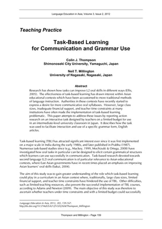 Language Education in Asia, Volume 3, Issue 2, 2012
Thompson and Millington - Page 159
Teaching Practice
Task-Based Learning
for Communication and Grammar Use1
Colin J. Thompson
Shimonoseki City University, Yamaguchi, Japan
Neil T. Millington
University of Nagasaki, Nagasaki, Japan
Abstract
Research has shown how tasks can improve L2 oral skills in different ways (Ellis,
2005). The effectiveness of task-based learning has drawn interest within Asian
educational contexts which have been accustomed to more traditional methods
of language instruction. Authorities in these contexts have recently started to
express a desire for more communicative oral syllabuses. However, large class
sizes, inadequate financial support, and teacher time constraints at many
institutions have often made the implementation of task-based learning
problematic. This paper attempts to address these issues by reporting action
research on an interactive task designed by teachers on a limited budget for use
in an intermediate-level university classroom in Japan. It describes how the task
was used to facilitate interaction and use of a specific grammar form, English
articles.
Task-based learning (TBL) has attracted significant interest ever since it was first implemented
on a major scale in India during the early 1980s, and later published in Prabhu (1987).
Numerous task-based studies since (e.g., Mackey, 1999, Mochizuki & Ortega, 2008) have
investigated how oral tasks in particular can be designed to elicit certain grammatical structures
which learners can use successfully in communication. Task-based research devoted towards
second language (L2) oral communication is of particular relevance to Asian educational
contexts, where East Asian governments have in recent times placed an emphasis on improving
Asian learners’ oral skills (Sakui, 2004).
The aim of this study was to gain greater understanding of the role which task-based learning
could play in a curriculum in an Asian context where, traditionally, large class sizes, limited
financial support, and teacher time constraints have hindered the use of TBL. Other difficulties,
such as limited teaching resources, also prevent the successful implementation of TBL courses,
according to Adams and Newton (2009). The main objective of this study was therefore to
ascertain whether teachers under time constraints and with a limited budget could successfully
Language Education in Asia, 2012, 3(2), 159-167.
http://dx.doi.org/10.5746/LEiA/12/V3/I2/A04/Thompson_Millington
 