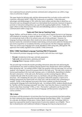 Teaching Practice
Thompson and Millington - Page 160
trial a task-based lesson aimed to promote communication and grammar use within a large
class at a university in Japan.
The paper begins by defining tasks and then demonstrates how oral tasks can be used in the
classroom, referring to Willis’ (1996) TBL framework as a guideline. It then discusses
advantages and disadvantages of TBL within the Asian context and describes in detail how an
interactive task was designed and used in an intermediate-level university classroom in Japan to
promote L2 interaction and grammar use, specifically targeting English articles. Finally, the
paper reflects on the effectiveness of the task and methodology used as a means to promote L2
communication within a large class.
Tasks and Their Use as Teaching Tools
Bygate, Skehan, and Swain define a task as “an activity which requires learners to use language,
with emphasis on meaning, to attain an objective” (2001, p. 11). Tasks therefore allow learners
to communicate freely in the L2 to achieve some sort of real-world goal. However, for
language learning to take place, there needs to be some attention towards language form;
learners need to be corrected on mistakes made during communication and to be introduced to
new forms of grammar or vocabulary that they can incorporate into their language repertoire.
There are various ways language form can be attended to when using tasks, although the TBL
approach most widely regarded is that of Willis’ (1996) framework.
Willis’ (1996) Task-Based Language Teaching (TBLT) Framework
This framework promotes language teaching around a task with three main stages:
・ Pre-task: introduction to the topic and task, preparation
・ Task cycle: task performance, planning and report
・ Language focus: language analysis, practice
The pre-task stage involves the teacher providing instructions about the task and having the
class brainstorm any useful vocabulary that the learners may already know which could help
them during the task. According to Willis (1996), the purpose of the pre-task stage is to activate
students’ own linguistic resources to prepare them for the task cycle. The task cycle consists of
learners participating in the main task in groups, pairs, or individually, depending on whether
the task is interactive. In the task cycle, the learners use their existing linguistic skills to
complete the task while the teacher serves as a facilitator, only providing assistance when
necessary. On completing the task cycle, each group collectively prepares a report on its
findings and presents the report to the rest of the class, with the teacher only commenting as
needed. Finally, in the language focus part of the lesson, students are directed towards
analysing the language forms used during the task. According to Willis, students should already
be “familiar with the meanings expressed” since they “now have the chance to study the forms
which realise those meanings” (1996, p. 102). The teacher is advised to use this part of the
lesson to allow learners to notice new forms of language and then practice using them in
various activities.
TBL in Asia
It has been well documented in recent times how East Asian governments have been pushing
for more communicative approaches towards language learning (Sakui, 2004). For example,
for a decade, the Ministry of Education, Culture, Sports, Science and Technology (2003) in
Japan has expressed the need for improvements in university students’ use of English. This is
due to dissatisfaction with traditional methods of language learning focusing heavily on
 