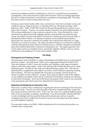 Language Education in Asia, Volume 3, Issue 2, 2012
Thompson and Millington - Page 161
grammatical syllabuses and thus contributing to a lack of L2 oral proficiency for graduates.
Consequently, at the university level in Japan, there has been a drive for teaching approaches
that focus on improving learners’ communicative competence and speaking skills. Oral tasks
have been used as a means to help achieve this aim.
Numerous experimental studies within Asian contexts have shown how oral tasks can be used
in different ways to influence learners’ L2 speaking skills (e.g., Mochizuki & Ortega, 2008;
Robinson, 2001). Willis’ (1996) TBLT framework also provides guidelines for teachers to use
tasks in the classroom. However, for reasons already mentioned, successful implementation of
TBL has been problematic in some classroom contexts in Asia. Given the desire for a more
communicative approach towards language teaching, along with the issue posed by large
classes, the authors were thus interested in carrying out a small-scale action research study, as
described by Robson (2002), in an attempt to improve current methods and procedures.
Specifically, the researchers wanted to see whether TBL could function effectively in a large-
sized class at a university in Japan. The authors decided to design an oral interactive task that
could be replicated by teachers who have limited resources, and then implement a task-based
lesson that could facilitate both L2 interaction and grammar use. The targeted grammar form
for this study was the use of English articles, specifically indefinite, definite, and zero articles,
well known to be problematic for Asian learners (Butler, 2002).
The Study
Participants and Teaching Context
The participants were 36 students in a lower-intermediate level English class at an international
university in Japan. The participants’ TOEFL scores ranged approximately from 400 to 450.
They were between 18 and 21 years old, and they were studying a wide range of academic
subjects within their major studies. Some of the students had travelled abroad as part of study-
abroad programs. The data for this study was collected during a regular class. The task was
administered as a supplement to the regular curriculum, which focused on speaking, listening,
and vocabulary. The class was divided into six groups of six people, and one group was
chosen at random for data collection. In Japan, socio-cultural traditions mean some students
are less willing to participate in discussions; to minimize this limitation, students were allowed
to select their own groups. At the start of the lesson, the purpose of the research was read aloud
to the participants and verbal consent was obtained from all participants.
Selecting and Designing an Interactive Task
There were a number of key considerations regarding the selection and design of the interactive
tasks for this study. The first was to develop tasks so that they complemented the content and
the existing materials used in the course. In this case, the course was a general English program
with a focus on speaking, vocabulary, and listening. It was the researchers’ intention therefore
to select and design tasks that would facilitate oral communication and use of specific
vocabulary taken from a module that focused on money, the aim being to promote students’
use of the targeted vocabulary.
The researchers made use of Willis’ (1998) comprehensive list of activities that teachers can
consider when creating tasks:
 