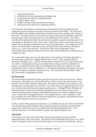 Teaching Practice
Thompson and Millington - Page 162
1. Listing: brainstorming
2. Ordering and sorting: sequencing and categorizing
3. Comparing and matching: finding similarities
4. Creative: project work
5. Problem solving: analysing and decision making
6. Sharing personal experiences: expressing opinions
The researchers decided that an ordering and sorting task that involved sequencing and
categorising pictures relating to the topic of money would be most suitable. The researchers
then developed a story-telling narrative that consisted of six pictures relating to the content of
the course. The story involves a man who buys a lottery ticket and wins the lottery, then later
loses his lottery ticket and wallet when he is out celebrating with his friends. The authors
considered this task-type desirable because learners would be required to communicate in the
L2 to sequence the pictures in the correct order. Furthermore, stories could involve the use of
English articles, therefore enabling the task to elicit the targeted form. For example, the man’s
actions were illustrated in each picture, thus eliciting the use of the indefinite and definite
articles, e.g., a man versus the man. The pictures, taken using a disposable camera,
contextualized the background environment for learners, thus helping them to understand and
complete the task.
To accommodate large class sizes, the task pictures were replicated with slight alterations so
that each group would have a slightly different story to solve. These changes related to
characters and objects, e.g., a woman wins the lottery instead of a man or a bag is lost instead
of a wallet. Consequently, each group of students had a unique story that consisted of six
pictures. An important point to note is that although the storylines were different, the tasks
remained the same in terms of complexity, i.e., the linguistic demands of the stories were equal
in terms of complex vocabulary and grammar use. The researchers followed Willis’ (1996)
TBLT framework in designing the activity.
Pre-Task Cycle
The pre-task stage involved the teacher giving the instructions of the task to the class. Within
each group, each student was allocated one picture and was told to describe the picture, but
not show it to the other members of the group. The teacher provided some vocabulary on the
whiteboard for each group to use in the task. The teacher also encouraged the learners to try to
use a and the when describing and sequencing the pictures. Although Willis (1996) does not
advocate the pre-instruction of vocabulary and grammar use, the authors felt that in this
context, providing useful vocabulary would help the learners successfully complete the task
cycle. As they were investigating learners’ use of English articles, a lack of guidance could
have resulted in the task’s failure to elicit the targeted form, as students could substitute article
use for other linguistic forms such as pronouns.
Finally, to prevent the groups from using their L1 to complete the task, the teacher informed the
class that each group had a different story, and that each group would have to present their
unique story to the rest of the class in English after they had completed the task. It was
therefore important for all of the students to speak only English during the task.
Task Cycle
The first part of the task cycle involved the learners describing their pictures and then
sequencing them in the correct order. The purpose of this initial stage of the cycle was to allow
learners to engage in free L2 communication to agree on the sequence of the photos. During
 