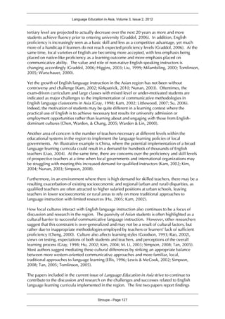 Language Education in Asia, Volume 3, Issue 2, 2012
Stroupe - Page 127
tertiary level are projected to actually decrease over the next 20 years as more and more
students achieve fluency prior to entering university (Graddol, 2006). In addition, English
proficiency is increasingly seen as a basic skill and less as a competitive advantage, yet much
more of a handicap if learners do not reach expected proficiency levels (Graddol, 2006). At the
same time, local varieties of English are becoming more accepted, with less emphasis being
placed on native-like proficiency as a learning outcome and more emphasis placed on
communicative ability. The value and role of non-native English speaking instructors is
changing accordingly (Graddol, 2006; Higgins, 2003; Liu, 1999; Milambiling, 2000; Tomlinson,
2005; Warschauer, 2000).
Yet the growth of English language instruction in the Asian region has not been without
controversy and challenge (Kam, 2002; Kirkpatrick, 2010; Nunan, 2003). Oftentimes, the
exam-driven curriculum and large classes with mixed level or under-motivated students are
indicated as major challenges to the implementation of communicative methodologies in
English language classrooms in Asia (Gray, 1998; Kam, 2002; Littlewood, 2007; Su, 2006).
Indeed, the motivation of students may be quite different in a learning context where the
practical use of English is to achieve necessary test results for university admission or
employment opportunities rather than learning about and engaging with those from English-
dominant cultures (Chen, Warden, & Chang, 2005; Warden & Lin, 2000).
Another area of concern is the number of teachers necessary at different levels within the
educational systems in the region to implement the language learning policies of local
governments. An illustrative example is China, where the potential implementation of a broad
language learning curricula could result in a demand for hundreds of thousands of English
teachers (Liao, 2004). At the same time, there are concerns over the proficiency and skill levels
of prospective teachers at a time when local governments and international organizations may
be struggling with meeting this increased demand for qualified instructors (Kam, 2002; Kim,
2004; Nunan, 2003; Simpson, 2008).
Furthermore, in an environment where there is high demand for skilled teachers, there may be a
resulting exacerbation of existing socioeconomic and regional (urban and rural) disparities, as
qualified teachers are often attracted to higher salaried positions at urban schools, leaving
teachers in lower socioeconomic or rural areas to rely on more traditional approaches to
language instruction with limited resources (Hu, 2005; Kam, 2002).
How local cultures interact with English language instruction also continues to be a focus of
discussion and research in the region. The passivity of Asian students is often highlighted as a
cultural barrier to successful communicative language instruction. However, other researchers
suggest that this constraint is over-generalized and may not be a result of cultural factors, but
rather due to inappropriate methodologies employed by teachers or learners’ lack of sufficient
proficiency (Cheng, 2000). Culture also affects learning styles (Goodson, 1993; Rao, 2002),
views on testing, expectations of both students and teachers, and perceptions of the overall
learning process (Gray, 1998; Hu, 2002; Kim, 2004; M. Li, 2003; Simpson, 2008; Tan, 2005).
Most authors suggest mediating these cultural differences by striking an appropriate balance
between more western-oriented communicative approaches and more familiar, local,
traditional approaches to language learning (Ellis, 1996; Lewis & McCook, 2002; Simpson,
2008; Tan, 2005; Tomlinson, 2005).
The papers included in the current issue of Language Education in Asia strive to continue to
contribute to the discussion and research on the challenges and successes related to English
language learning curricula implemented in the region. The first two papers report findings
 