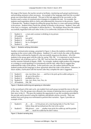 Language Education in Asia, Volume 3, Issue 2, 2012
Thompson and Millington - Page 163
this stage of the lesson, the teacher served as facilitator, monitoring each group’s performance
and providing assistance when necessary. An example of the language used from the recorded
group was transcribed and analysed. This part of the task appeared to be successful, as the
learners used a variety of communication strategies to complete the task. For example, the
students used negotiation skills to clarify and understand the characters in the pictures. Figure
1 illustrates this. Student A begins by telling the group that there is a man and woman drinking
in his picture. Student B then checks the number of females in the picture. Student C then asks
if the man is a foreigner, and Student A affirms that he is. This dialogue shows how the students
successfully negotiated with each other in the L2 to confirm the characters of the story.
1 Student A: a man and a woman is drinking in my picture
2 All students: oh
3 Student B: two girls?
4 Student A: no one girl
5 Student C: he is a foreigner?
6 Student A: yes
Figure 1. Students verifying information
Another communication strategy, presented in Figure 2, shows the students confirming and
agreeing on the correct order of the photos. Students E, B, and A clarify the order of the photos,
which is then confirmed by Student D, who successfully sequences the photos. All of the
students in the group agree with the order by saying “OK, OK.” It is important to note however,
that students’ use of phrases such as “OK, OK” may not have the same intention that the
teacher assumes (Samuda & Bygate, 2008). For example, students might produce this language
as a strategy to avoid speaking or to prematurely end the task, rather than to suggest they
understand the order of the photos. In this particular case, the authors believed that the
students produced this language to show agreement about the order of the photos. However, in
future studies, clarification with the learners after they complete the task is suggested.
13 Student E: one, two three, four . . . . and five is he pick up his wallet and go to . . .
14 Student B: ah, go to the police . . .
15 Student A: probably four, five . . .
16 Student D: one, two, three, four, five, six
17 All students: OK, OK
Figure 2. Students confirming and agreeing on information
In the second part of the task cycle, one student from each group narrated the story to the rest
of the class. First, the groups were allowed a few minutes of planning time to practice telling
their story in the L2. This gave the students the opportunity to use the vocabulary provided in
the pre-task and to practice using the indefinite and definite articles correctly. Then one
student from each group was nominated to perform their narration. Figure 3 provides an
example of this.
1 Student E: ah . . . ok . . . in first picture ah a man buying lotto in You Me Town
lottery shop and second picture the man wins a prize
2 Student E: fifth picture . . erm . . . another man picks his wallet up and his pocket
and . . . . steals his wallet but he don’t notice
Figure 3. Student narrating story
 