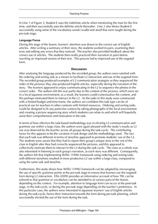 Teaching Practice
Thompson and Millington - Page 164
In Line 1 of Figure 3, Student E uses the indefinite article when mentioning the man for the first
time, and then successfully uses the definite article thereafter. Line 2 also shows Student E
successfully using some of the vocabulary words (wallet and steal) that were taught during the
pre-task stage.
Language Focus
During this stage of the lesson, learners’ attention was drawn to the correct use of English
articles. After writing a summary of their story, the students worked in pairs, examining their
texts and editing any errors that they noticed. The teacher also provided feedback about the
correct use of articles. The students then orally practiced their narration in pairs before
rewriting an improved version of their text. This process led to improved use of the targeted
form.
Discussion
After analysing the language produced by the recorded group, the authors were satisfied with
the ordering and sorting task as a means to facilitate L2 interaction and use of the targeted form.
The recorded group produced examples of L2 communication strategies as they sequenced the
order of the pictures; they also produced English articles, especially during the narration of the
story. The learners appeared to enjoy communicating in the L2 to sequence the photos in the
correct order. The authors felt this was partly due to the content of the pictures, which were set
in a local Japanese environment; as a result, the learners could contextualize the content, and
this perhaps motivated them to interact in the L2. As the tasks in this study were constructed
with a limited budget and time-frame, the authors are confident this task type can be of
practical use for teachers in other contexts with limited resources. Ordering and sorting tasks
could be designed to fit any particular context by taking photographs of the local environment
and creating a picture sequencing story which students can relate to and which will hopefully
assist their comprehension and motivation in the task.
In terms of how effective the task-based methodology was in eliciting L2 communication and
grammar use within a large class, the authors were again pleased with the study’s results as L2
use was observed by the teacher across all groups during the task-cycle. The contributing
factor for this appears to be the variation in task design and the methodology used. The fact
that each task was different in terms of storyline appeared to promote students’ use of the L2.
The students were aware that they had to report their group’s unique story to the rest of the
class in English after they had correctly sequenced the pictures, and this appeared to
collectively motivate them to interact in the L2 during the task cycle. The class as a whole was
also interested in listening to each group’s narration, as each story was different. Consequently,
the authors felt that implementing Willis’ (1996) framework using ordering and sorting tasks
with different storylines resulted in more productive L2 use within a large class, compared to
using the same task and storyline.
Furthermore, this study shows how Willis’ (1996) framework can be adapted by encouraging
the use of specific grammar points at the pre-task stage to ensure that learners use the targeted
form during L2 interaction. Ellis (2009) provides an informative account of how TBL can be
tailored so that grammar or vocabulary can be attended to at various parts of the lesson,
depending on the context. For example, attention to language form can occur at the post-task
stage, in the task-cycle, or during the pre-task stage depending on the teacher’s preference. In
this particular case, the authors were interested in Japanese learners’ use of English articles
during the task-cycle, hence their instruction towards the form during pre-task planning, which
successfully elicited the use of the form during the task.
 