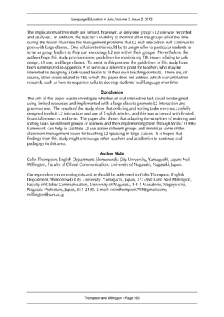 Language Education in Asia, Volume 3, Issue 2, 2012
Thompson and Millington - Page 165
The implications of this study are limited, however, as only one group’s L2 use was recorded
and analysed. In addition, the teacher’s inability to monitor all of the groups all of the time
during the lesson illustrates the management problems that L2 oral interaction will continue to
pose with large classes. One solution to this could be to assign roles to particular students to
serve as group leaders so they can encourage L2 use within their groups. Nevertheless, the
authors hope this study provides some guidelines for minimizing TBL issues relating to task
design, L1 use, and large classes. To assist in this process, the guidelines of this study have
been summarized in Appendix A to serve as a reference point for teachers who may be
interested in designing a task-based lesson to fit their own teaching contexts. There are, of
course, other issues related to TBL which this paper does not address which warrant further
research, such as how to sequence tasks to develop students’ oral language over time.
Conclusion
The aim of this paper was to investigate whether an oral interactive task could be designed
using limited resources and implemented with a large class to promote L2 interaction and
grammar use. The results of the study show that ordering and sorting tasks were successfully
designed to elicit L2 interaction and use of English articles, and this was achieved with limited
financial resources and time. The paper also shows that adapting the storylines of ordering and
sorting tasks for different groups of learners and then implementing them through Willis’ (1996)
framework can help to facilitate L2 use across different groups and minimize some of the
classroom management issues for teaching L2 speaking in large classes. It is hoped that
findings from this study might encourage other teachers and academics to continue oral
pedagogy in this area.
Author Note
Colin Thompson, English Department, Shimonoseki City University, Yamaguchi, Japan; Neil
Millington, Faculty of Global Communication, University of Nagasaki, Nagasaki, Japan.
Correspondence concerning this article should be addressed to Colin Thompson, English
Department, Shimonoseki City University, Yamaguchi, Japan, 751-8510 and Neil Millington,
Faculty of Global Communication, University of Nagasaki, 1-1-1 Manabino, Nagayo-cho,
Nagasaki Prefecture, Japan, 851-2195. E-mail: colinthompson711@gmail.com;
millington@sun.ac.jp
 
