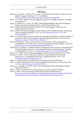 Teaching Practice
Thompson and Millington - Page 166
References
Adams, R., & Newton, J. (2009). TBLT in Asia: Constraints and opportunities. Asian Journal of
English Language Teaching, 19, 1-17. Available at
http://cup.cuhk.edu.hk/ojs/index.php/AJELT/article/view/1208/2098
Butler, Y. G. (2002). Studies in second language acquisition. Cambridge, England: Cambridge
University Press.
Bygate, M., Skehan, P., & Swain, M. (2001). Researching pedagogic tasks: Second language
learning, teaching and testing. Harlow, England: Pearson Education.
Ellis, R. (2005). Planning and task performance in a second language. Amsterdam, The
Netherlands: John Benjamins.
Ellis, R. (2009). Task-based language teaching: Sorting out the misunderstandings. International
Journal of Applied Linguistics, 19(3), 221-246. http://dx.doi.org/10.1111/j.1473-
4192.2009.00231.x
Mackey, A. (1999). Input, interaction and second language development: An empirical study of
question formation in ESL. Studies in Second Language Acquisition, 21(4), 557-587.
http://dx.doi.org/10.1017/S0272263199004027
Ministry of Education, Culture, Sports, Science and Technology. (2003). Regarding the
establishment of an action plan to cultivate “Japanese with English abilities.” Retrieved
from http://www.mext.go.jp/english/topics/03072801.htm
Mochizuki, N., & Ortega, L. (2008). Balancing communication and grammar in beginning-level
foreign language classrooms: A study of guided planning and relativization. Language
Teaching Research, 12(1), 11-37. http://dx.doi.org/10.1177/1362168807084492
Prabhu, N. S. (1987). Second language pedagogy. Oxford, England: Oxford University Press.
Robinson, P. (2001). Task complexity, task difficulty, and task production: Exploring
interactions in a componential framework. Applied Linguistics, 22(1), 27-57.
http://dx.doi.org/10.1093/applin/22.1.27
Robson, C. (2002). Real world research. Oxford, England: Blackwell Publishing.
Sakui, K. (2004). Wearing two pairs of shoes: Language teaching in Japan. ELT Journal, 58(2),
155-163. http://dx.doi.org/10.1093/elt/58.2.155
Samuda, V., & Bygate, M. (2008). Tasks in second language learning. Basingstoke, England:
Palgrave Macmillan.
Willis, J. (1996). A framework for task-based learning. Harlow, England: Longman.
Willis, J. (1998). Task-based learning: What kind of adventure? Retrieved from
http://www.education.auckland.ac.nz/webdav/site/education/shared/about/centres/lipis/
docs/Task-Based%20Learning-What%20Kind%20of%20Adventure.html
 