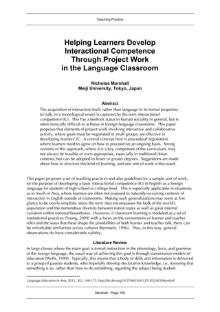 Teaching Practice
Marshall - Page 168
Helping Learners Develop
Interactional Competence
Through Project Work
in the Language Classroom1
Nicholas Marshall
Meiji University, Tokyo, Japan
Abstract
The acquisition of interaction itself, rather than language in its formal properties
(or talk, in a monological sense) is captured by the term interactional
competence (IC). This has a bedrock status in human sociality in general, but is
often ironically difficult to achieve in foreign language classrooms. This paper
proposes that elements of project work involving interactive and collaborative
activity, where goals must be negotiated in small groups, are effective in
developing learners’ IC. A central concept here is procedural negotiation,
where learners need to agree on how to proceed on an ongoing basis. Strong
versions of this approach, where it is a key component of the curriculum, may
not always be feasible or even appropriate, especially in traditional Asian
contexts, but can be adopted to lesser or greater degrees. Suggestions are made
about how to structure this kind of learning, and one unit of work is discussed.
This paper proposes a set of teaching practices and also guidelines for a sample unit of work,
for the purpose of developing a basic interactional competence (IC) in English as a foreign
language for students of high school or college level. This is especially applicable in situations,
as in much of Asia, where learners are often not exposed to naturally-occurring contexts of
interaction in English outside of classrooms. Making such generalizations may seem at first
glance to be overly simplistic since the term Asia encompasses the bulk of the world’s
population and the tremendous diversity between nation states as well as great internal
variation within national boundaries. However, if classroom learning is modeled as a set of
institutional practices (Young, 2009) with a focus on the conventions of learner and teacher
roles and the ways that these shape the possibilities of both learner and teacher talk, there can
be remarkable similarities across cultures (Bernstein, 1996). Thus, in this way, general
observations do have considerable validity.
Literature Review
In large classes where the main goal is formal instruction in the phonology, lexis, and grammar
of the foreign language, the usual way of achieving this goal is through transmission models of
education (Wells, 1999). Typically, this means that a body of skills and information is delivered
to a group of passive students, who hopefully develop declarative knowledge, i.e., knowing that
something is so, rather than how to do something, regarding the subject being studied
Language Education in Asia, 2012, 3(2), 168-175. http://dx.doi.org/10.5746/LEiA/12/V3/I2/A05/Marshall
 