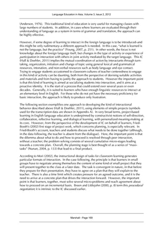 Language Education in Asia, Volume 3, Issue 2, 2012
Marshall - Page 169
(Anderson, 1976). This traditional kind of education is very useful for managing classes with
large numbers of students. In addition, in cases where learners are evaluated through their
understanding of language as a system in terms of grammar and translation, the approach can
be highly effective.
However, if some degree of learning to interact in the foreign language is to be introduced–and
this might be only rudimentary–a different approach is needed. In this case, “what is learned is
not the language, but the practice” (Young, 2007, p. 251). In other words, the focus is not
knowledge about the foreign language itself, but changes in the type of activity or experience of
participation in interaction with others in joint activity mediated by the target language. This IC
(Hall & Doehler, 2011) implies the mutual coordination of action by interactants through turn-
taking, organization, initiation and change of topic using general lexical and grammatical
resources, intonation, and non-verbal resources such as body language and eye contact.
Trying to engage students accustomed to classroom cultures of teacher centeredness to engage
in this kind of activity can be daunting, both from the perspective of devising suitable activities
and materials and from having to justify the approach to students. However the important point
is that this kind of learning is aimed at socializing students into interaction, and it aims at a
proactive identity. It is the start of a process that could extend over several years or even
decades. Generally, it is suited to learners who have enough linguistic resources to interact at
an elementary level in English. For those who do not yet have the necessary proficiency for
basic interaction, the approach is likely to produce only frustration.
The following section exemplifies one approach to developing the kind of interactional
behavior described above (Hall & Doehler, 2011), using elements of simple projects (symbols
used for the transcription data are shown in Appendix A). In very broad terms, project-based
learning in English language education is underpinned by constructivist notions of self-direction,
collaboration, reflective learning, and dialogical learning, with personalized meaning-making at
its core. However, from the perspective of the development of IC on behalf of learners, Fried-
Booth’s (2002) first stage of project work, which concerns planning, is especially relevant. In
Fried-Booth’s account, teachers and students discuss what needs to be done together (although,
in the data following, the teacher is absent from the dialogue). Here, the important point is that
the dilemma about what to do and how to proceed is resolved through peer interaction,
without a teacher; the problem solving consists of several cumulative micro-stages leading
towards a concrete plan. Overall, the planning stage is best thought of as a series of “maxi-
tasks” (Nunan, 2004, p. 133) that lead to a final product.
According to Mori (2002), the instructional design of tasks for classroom learning generates
particular formats of interaction. In the case following, the principle is that learners in small
groups have to negotiate among themselves the content of some kind of small project that they
will present together to the class at a later date. The task is convergent in nature, in that before
they prepare for their presentation, they have to agree on a plan that they will explain to the
teacher. There is also a time limit which creates pressure for an agreed outcome, and it is the
need to arrive at a concrete plan that drives the interaction forward. However, the important
point is that learners, together, must solve several micro-problems and reach agreement about
how to proceed on an incremental basis. Breen and Littlejohn (2000, p. 8) term this procedural
negotiation; it is intrinsic to the IC discussed earlier.
 