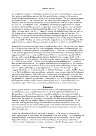 Teaching Practice
Marshall - Page 172
The complete transcript is very long and is not shown here for reasons of space. Instead, one
short segment is used to demonstrate the three young learners engaged in the process of
acquiring interactional competence in the target language, English. The three teenage students,
two female (F1 and F2) and one male (M1), are sitting on chairs arranged in a circle. With
notepaper, they are deciding on questions to use in an interview with one of their peers who
has lived for a period of time in the United States. After interviewing their friend in English
about her experience of living outside of Japan, they will use her responses for a presentation
about Japanese people who have lived abroad. F2 and M1 have just concluded an off-task
joking exchange and in Line 001, F1 takes an initiating role by bringing the other two back to
the activity at hand, collaboratively formulating suitable questions for the interview. The
demands of the activity are perhaps more complex than might be apparent at first glance as
there needs to be some kind of shared understanding about how exactly they should proceed.
F1 proposes (001) that they first come up with a list of questions, as in brainstorming, and then
analyze these into sections. She gives examples of categories to clarify her point (003, 007).
Although F1 is prominent in the exchange, the talk is collaborative. The latching in 002 shows
that F2 is attempting to take the floor; she subsequently interjects with overlapping speech in
004 and 008 to show her agreement, as does M1 in 006. F1 then sets up the next topic in 009
as she solicits suggestions for more questions and hands over the floor. With rising intonation
suggesting tentativeness, F2 proposes Christmas or Halloween as topics for questions (010);
these are both celebrated in Japan, but with some slight differences compared with North
America or other Western societies. M1 picks up on the idea of focusing on these differences in
011, which is supported by F2 in 012. He then enthusiastically elaborates in 013, while F2
demonstrates attention in 014. M1 explains, within the limits of his proficiency, that Christmas
tends to be a family event in the U.S.A. (015, 017), which he finds interesting, as this is often
seen as a significant dating day for young Japanese. F2 shadows his utterances to signal
engagement in 018. M1 concludes this idea in 019 and then begins to explain that New Year’s
Eve in the United States is often a significant evening for young people to date (while in Japan it
is generally a family event). In 020, F1 enters the discussion after being quiet for several turns,
but stalls, presumably to give herself time to process what she intends to say. Demonstrating
engagement and alignment, F2 completes F1’s utterance in 021. Following the segment shown,
the students fall silent for several seconds as they ponder how to continue; they then raise
several other topics which could become the subject of questions for their interviewee.
Discussion
A quick glance at the data above shows short utterances with simplified grammar, and the
overall impression may be that the interaction is not at all sophisticated and therefore of
dubious value. However, the learners are formulating a plan and the context of the talk is
developing online through sequential turns. They are collaboratively working towards a list of
questions for the student who they intend to interview, and they are engaged in mutual
attention as they solve the problem about exactly what to do and how to proceed. It is the
functional need for procedural negotiation that drives the interaction forward. Ideas for
interview questions are put forward and accepted and across the turns in the transcript, the
intersubjective construction of meaning and the subjective reinterpretation of utterances that
reflect IC can be seen.
Despite the relatively short length and syntactic simplicity of the utterances, the transcript
shows a high degree of inter-activity and participation in the joint activity. The overlapping and
frequent latching of turns demonstrates competition for the floor in the first case and a high
degree of reactivity to a prior utterance in the second case. In sum, this data amounts to
evidence of active participation in mutual coordination of the developing context of the talk.
 