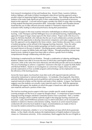 Editor’s Note
Stroupe - Page 128
from research investigations in East and Southeast Asia. Kiyomi Chujo, Laurence Anthony,
Kathryn Oghigan, and Asako Uchibori investigated a data driven learning approach using a
parallel corpus for beginning English language learners in Japan. Their findings indicate that the
students in the study made significant gains in their understanding of grammatical structures
based on this approach. A second research paper considers the utility of using video recordings
to help students develop their presentation skills. Kulawadee Yamkate and Charatdao Intratat
found that the use of video allowed university students in Thailand to improve their self-
evaluation skills, leading to enhanced performance during their presentations.
A number of papers in this issue examine innovative methodologies to enhance language
learning. Colin Thompson and Neil Millington focus on task-based learning, implementing this
approach in Japan in larger classes typical in the Asian context. Project work is the focus of a
paper by Nicholas Marshall, who indicates that the use of such collaborative activities provides
students with the opportunity to develop interactional competence and makes suggestions as to
how this approach can be adapted to the Asian context. Jason Hendryx discusses how a variety
of student groupings can be utilized in the language learning classroom. Here, the author
presents how the use of diverse student groupings can lead to variety within lessons and
increased interest on the part of students. Developing greater understanding of academic texts
is the focus of a paper by Mikiko Sudo and Asako Takaesu. Through presenting concept maps
based on texts, students in Japan have been able to achieve a greater level of reading
comprehension through collaborating with their peers.
Technology is emphasized by Jon Watkins. Through a combination of videoing and blogging,
Watkins’ students were able to increase the time in which they used English outside the
classroom, while at the same time more effectively and efficiently provide and receive feedback.
The use of technology to achieve a “paperless” classroom is the topic of a paper by Kelly Butler
and Michael Wilkins. Based on an investigation at a university in Japan, these two authors
provide explanations on how available programs and technology can be employed to increase
the efficiency of the learning process.
Across the Asian region, local teachers must often work with required materials and texts
selected by institutional or national administrators. In Cambodia, Chea Kagnarith, Alan Klein,
and John Middlecamp provide practical guidelines and encourage local teachers to adapt their
required materials to better suit the interests and needs of their students. In Japan, Paul Mennim
suggests ways that students can actually create materials used in class. With the appropriate
scaffolding and support, the students on which this paper is based were able to generate their
own materials and teach a portion of their class.
The final two teaching practice papers in this issue consider specific needs of students.
Learning strategies are the focus of a paper by Douglas Meyer. A comparison of typical western
language learning strategies and those commonly found in Asia is presented. Then, a number
of specific strategies which could be explicitly taught in the language learning classroom are
discussed. Lastly, Darrell Wilkinson presents ways in which motivation can be increased with
students in relation to intensive and extensive reading. Based on an action research project
conducted with university-level students in Japan, recommendations are made on how to
increase the student-centered focus during reading activities.
The medium of instruction, whether L1 or L2, has long been an issue which elicits passionate
debate. Le Duc Manh critically analyzes the implementation of English medium of instruction
classes at a Vietnamese university. In his commentary, Manh suggests that the use of English as
 