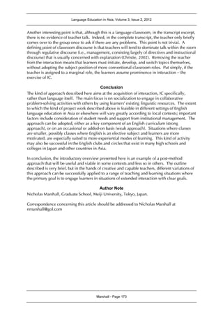 Language Education in Asia, Volume 3, Issue 2, 2012
Marshall - Page 173
Another interesting point is that, although this is a language classroom, in the transcript excerpt,
there is no evidence of teacher talk. Indeed, in the complete transcript, the teacher only briefly
comes over to the group once to ask if there are any problems. This point is not trivial. A
defining point of classroom discourse is that teachers will tend to dominate talk within the room
through regulative discourse (i.e., management, consisting largely of directives and instructional
discourse) that is usually concerned with explanation (Christie, 2002). Removing the teacher
from the interaction means that learners must initiate, develop, and switch topics themselves,
without adopting the subject position of more conventional classroom roles. Put simply, if the
teacher is assigned to a marginal role, the learners assume prominence in interaction – the
exercise of IC.
Conclusion
The kind of approach described here aims at the acquisition of interaction, IC specifically,
rather than language itself. The main focus is on socialization to engage in collaborative
problem-solving activities with others by using learners’ existing linguistic resources. The extent
to which the kind of project work described above is feasible in different settings of English
language education in Asia or elsewhere will vary greatly according to local contexts; important
factors include consideration of student needs and support from institutional management. The
approach can be adopted, either as a key component of an English curriculum (strong
approach), or on an occasional or added-on basis (weak approach). Situations where classes
are smaller, possibly classes where English is an elective subject and learners are more
motivated, are especially suited to more experiential modes of learning. This kind of activity
may also be successful in the English clubs and circles that exist in many high schools and
colleges in Japan and other countries in Asia.
In conclusion, the introductory overview presented here is an example of a post-method
approach that will be useful and viable in some contexts and less so in others. The outline
described is very brief, but in the hands of creative and capable teachers, different variations of
this approach can be successfully applied to a range of teaching and learning situations where
the primary goal is to engage learners in situations of extended interaction with clear goals.
Author Note
Nicholas Marshall, Graduate School, Meiji University, Tokyo, Japan.
Correspondence concerning this article should be addressed to Nicholas Marshall at
nmarshall@gol.com
 