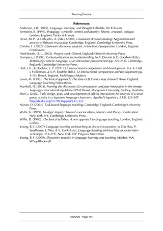 Teaching Practice
Marshall - Page 174
References
Anderson, J. R. (1976). Language, memory, and thought. Hillsdale, NJ: Erlbaum.
Bernstein, B. (1996). Pedagogy, symbolic control and identity: Theory, research, critique.
London, England: Taylor & Francis.
Breen, M. P., & Littlejohn, A. (Eds.). (2000). Classroom decision-making: Negotiation and
process syllabuses in practice. Cambridge, England: Cambridge University Press.
Christie, F. (2002). Classroom discourse analysis: A functional perspective. London, England:
Continuum.
Fried-Booth, D. L. (2002). Project work. Oxford, England: Oxford University Press.
Gumperz, J. (1992). Contextualization and understanding. In A. Duranti & C. Goodwin (Eds.),
Rethinking context: Language as an interactive phenomenon (pp. 229-252). Cambridge,
England: Cambridge University Press.
Hall, J. K., & Doehler, S. P. (2011). L2 interactional competence and development. In J. K. Hall,
J. Hellerman, & S. P. Doehler (Eds.), L2 interactional competence and development (pp.
1-15). Bristol, England: Multilingual Matters.
Lewis, M. (1993). The lexical approach: The state of ELT and a way forward. Hove, England:
Language Teaching Publications.
Marshall, N. (2003). Framing the discourse: Co-construction and peer interaction in the foreign
language curriculum (Unpublished PhD thesis). Macquarie University, Sydney, Australia.
Mori, J. (2002). Task-design, plan, and development of talk-in-interaction: An analysis of a small
group activity in a Japanese language classroom. Applied Linguistics, 23(3), 323-347.
http://dx.doi.org/10.1093/applin/23.3.323
Nunan, D. (2004). Task-based language teaching. Cambridge, England: Cambridge University
Press.
Wells, G. (1999). Dialogic inquiry: Toward a sociocultural practice and theory of education.
New York, NY: Cambridge University Press.
Willis, D. (1990). The lexical syllabus: A new approach to language teaching. London, England:
Collins.
Young, R. F. (2007). Language learning and teaching as discursive practice. In Zhu Hua, P.
Seedhouse, Li Wei, & V. Cook (Eds.), Language learning and teaching as social inter-
action (pp. 251-271). New York, NY: Palgrave Macmillan.
Young, R. F. (2009). Discursive practice in language learning and teaching. Malden, MA:
Wiley-Blackwell.
 