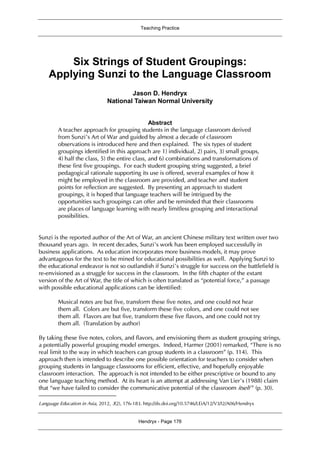 Teaching Practice
Hendryx - Page 176
Six Strings of Student Groupings:
Applying Sunzi to the Language Classroom1
Jason D. Hendryx
National Taiwan Normal University
Abstract
A teacher approach for grouping students in the language classroom derived
from Sunzi’s Art of War and guided by almost a decade of classroom
observations is introduced here and then explained. The six types of student
groupings identified in this approach are 1) individual, 2) pairs, 3) small groups,
4) half the class, 5) the entire class, and 6) combinations and transformations of
these first five groupings. For each student grouping string suggested, a brief
pedagogical rationale supporting its use is offered, several examples of how it
might be employed in the classroom are provided, and teacher and student
points for reflection are suggested. By presenting an approach to student
groupings, it is hoped that language teachers will be intrigued by the
opportunities such groupings can offer and be reminded that their classrooms
are places of language learning with nearly limitless grouping and interactional
possibilities.
Sunzi is the reported author of the Art of War, an ancient Chinese military text written over two
thousand years ago. In recent decades, Sunzi’s work has been employed successfully in
business applications. As education incorporates more business models, it may prove
advantageous for the text to be mined for educational possibilities as well. Applying Sunzi to
the educational endeavor is not so outlandish if Sunzi’s struggle for success on the battlefield is
re-envisioned as a struggle for success in the classroom. In the fifth chapter of the extant
version of the Art of War, the title of which is often translated as “potential force,” a passage
with possible educational applications can be identified:
Musical notes are but five, transform these five notes, and one could not hear
them all. Colors are but five, transform these five colors, and one could not see
them all. Flavors are but five, transform these five flavors, and one could not try
them all. (Translation by author)
By taking these five notes, colors, and flavors, and envisioning them as student grouping strings,
a potentially powerful grouping model emerges. Indeed, Harmer (2001) remarked, “There is no
real limit to the way in which teachers can group students in a classroom” (p. 114). This
approach then is intended to describe one possible orientation for teachers to consider when
grouping students in language classrooms for efficient, effective, and hopefully enjoyable
classroom interaction. The approach is not intended to be either prescriptive or bound to any
one language teaching method. At its heart is an attempt at addressing Van Lier’s (1988) claim
that “we have failed to consider the communicative potential of the classroom itself ” (p. 30).
Language Education in Asia, 2012, 3(2), 176-183. http://dx.doi.org/10.5746/LEiA/12/V3/I2/A06/Hendryx
 