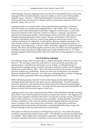 Language Education in Asia, Volume 3, Issue 2, 2012
Hendryx - Page 177
In the language classroom, language learners not only learn, but hopefully also use and create
language for their immediate linguistic classroom realities as well as train for their possible
linguistic futures. Therefore, “exploiting this potential for learning involves exploring the
meaning which the classroom has for students and the communicative dynamics which it can
generate” (Tudor, 2001, p. 115).
Language teachers can certainly further enhance both the kinds and modes of classroom
interaction which are currently being employed (Rivers, 1987; Walsh, 2011). One way to
enhance current interactional patterns and further engage the communicative as well as the
interactional potential of the classroom would be to embrace a systematic and informed
approach toward grouping students. Many language teachers are familiar with using a variety
of student grouping approaches in their classes. Bassano and Christison (1987) offer six
categories of groupings which are 1) restructuring, getting up and moving around, 2) one-
centered, focusing on one individual, 3) unified group, all group members participate in the
task, 4) dyads, in which a student talks with another student about feelings and emotions, 5)
small group, and 6) large group. Scrivener (1994), meanwhile, suggests five common grouping
formats, “the whole class working together with the teacher, the whole class mixing together as
individuals; small groups (three to eight people); pairs; [and] individual work” (p. 13). These
grouping categories and formats provide a basis from which the six string approach can now be
viewed.
The First String: Individual
The individual string is when a teacher talks to a student individually while the rest of the class
listens in. This exchange could come in the form of a warm-up activity, practicing a new
question pattern, comprehension check query, or just chatting. It is through this type of
interaction that language teachers can learn a great deal about their students and the language
abilities they possess (Brown, 2001). This is one of the most direct ways teachers can discover
who their students are as individuals. At the core of this type of interaction is the Initiation-
Response-Feedback (IRF) framework. It is in this type of grouping where a number of language
instructors spend a great deal of their time, perhaps too much of their time.
While individual grouping is essential in terms of developing teacher-student rapport, such
exchanges during class must be crisp, quick, precise, and meaningful. Too often language
instructors, both novice and experienced, have been observed in classrooms getting bogged
down in individual student interactions. As a result, the class often loses pace and students not
directly involved in the interaction appear to lose focus.
Language teachers have often remarked that they believe when individual exchanges are taking
place, there is some kind of peripheral learning occurring in other learners. One suggestion for
teachers when engaged in individual interactions is to keep the exchanges moving and involve
others in these interactions as much and as soon as possible. Another possibility would be to
develop a worksheet or note card to be used by non-participating students to record some
feature or features of the conversations they are hearing. Such preparation would move
expected peripheral participation and learning to ensured peripheral learning of a type and
kind the language teacher has determined to be of most benefit.
Some points of reflection for teachers in individual interactions are, “Have both old and new
vocabulary and grammatical patterns been used?” “How should corrections be provided if they
are needed?” “Were student views and opinions respected?” Students directly and indirectly
involved in individual interactions could reflect on how much of the interaction they felt they
 