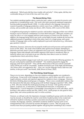Teaching Practice
Hendryx - Page 178
understood. “Which parts did they have trouble with and why?” If they spoke, did they feel
comfortable doing so in front of the class and if not, why?
The Second String: Pairs
Two students speaking together about a particular topic, pattern, or question for practice and
production is considered pair work. Pair work is the most commonly employed cooperative
learning student grouping (Brandl, 2008). It is often utilized in the language classroom for
reasons of quantity of language production, control, ease of use, visibility, focus, reduced
anxiety, and accessible task variety (see Brown, 2001; Harmer, 2001; Lewis & Hill, 2002).
A straightforward grouping for students to practice and produce language on their own without
having to wait on instructor contributions is to have them form pairs. With pairs, teachers can
easily see who is or is not engaged and have some measure of control over the situation. In
addition, the language being used in pair work can be highly focused, students do not have the
additional pressure of speaking in front of the entire class or in a larger group, and a great
number of language tasks can be readily employed in pair-work interactions (e.g., information
gap, question / answer).
Oftentimes, however, instructors do not properly model pair-work processes and expectations
(Lewis & Hill, 2002). The result is that students often spend several minutes attempting to
determine precisely what it is they are supposed to do in pair work. While some pair work in
language classes ends abruptly and another segment of the lesson is introduced, often an
instructor selects one or two pairs to go over what they have done to serve as a kind of
comprehension check and activity closure.
Teachers having students engage in pair work may want to consider the following questions: “Is
the pair work properly explained and modeled?” “Are students prepared to engage the
language at the level expected?” “How will the effectiveness of the pair work be assessed?”
“How will the pair work be concluded?” Students involved in pair work might ask themselves,
“Do I know what I am supposed to do?” “How can I use the language I know, both new and
familiar, in this pair work?” (see Brandl, 2008; Shrum & Glisan, 2005).
The Third String: Small Groups
Three to six (or more, depending on class size) students working together are considered a
small group. Group work in the language classroom was, and in some cases still is, seen as a
largely unknown, untried, and unproven approach for students to learn a language. However,
this kind of thinking about small groups is changing. “There is now considerable evidence that
the interactions that take place during group work facilitate language acquisition” (Ellis, 2008,
p. 818). Ellis also remarks that small group learning can increase 1) the quantity of learner
speech, 2) speech acts, 3) motivation, 4) individualized instruction, 5) enjoyment, 6)
independence, 7) social integration, 8) knowledge concerning how to work with others, and 9)
learning; it also reduces anxiety (see Ellis, 2008, p. 814). Small groups are also good for skits,
jigsaw tasks, and various production and / or review activities.
However, as with pair work, the importance of proper modeling for group work to be effective
must be stressed, as should be the need for some kind of student product to be created and
utilized for students to develop a positive association toward group-work processes. For
example, the language, opinions, and beliefs created by students in group work can be
reintegrated back into curriculum by teachers throughout a course. After all, group work
involves more than just putting students together and giving them something to do; it entails
 