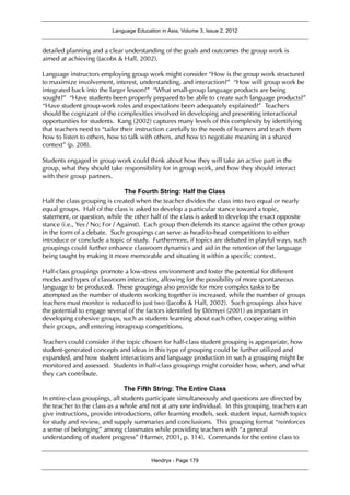 Language Education in Asia, Volume 3, Issue 2, 2012
Hendryx - Page 179
detailed planning and a clear understanding of the goals and outcomes the group work is
aimed at achieving (Jacobs & Hall, 2002).
Language instructors employing group work might consider “How is the group work structured
to maximize involvement, interest, understanding, and interaction?” “How will group work be
integrated back into the larger lesson?” “What small-group language products are being
sought?” “Have students been properly prepared to be able to create such language products?”
“Have student group-work roles and expectations been adequately explained?” Teachers
should be cognizant of the complexities involved in developing and presenting interactional
opportunities for students. Kang (2002) captures many levels of this complexity by identifying
that teachers need to “tailor their instruction carefully to the needs of learners and teach them
how to listen to others, how to talk with others, and how to negotiate meaning in a shared
context” (p. 208).
Students engaged in group work could think about how they will take an active part in the
group, what they should take responsibility for in group work, and how they should interact
with their group partners.
The Fourth String: Half the Class
Half the class grouping is created when the teacher divides the class into two equal or nearly
equal groups. Half of the class is asked to develop a particular stance toward a topic,
statement, or question, while the other half of the class is asked to develop the exact opposite
stance (i.e., Yes / No; For / Against). Each group then defends its stance against the other group
in the form of a debate. Such groupings can serve as head-to-head competitions to either
introduce or conclude a topic of study. Furthermore, if topics are debated in playful ways, such
groupings could further enhance classroom dynamics and aid in the retention of the language
being taught by making it more memorable and situating it within a specific context.
Half-class groupings promote a low-stress environment and foster the potential for different
modes and types of classroom interaction, allowing for the possibility of more spontaneous
language to be produced. These groupings also provide for more complex tasks to be
attempted as the number of students working together is increased, while the number of groups
teachers must monitor is reduced to just two (Jacobs & Hall, 2002). Such groupings also have
the potential to engage several of the factors identified by Dörnyei (2001) as important in
developing cohesive groups, such as students learning about each other, cooperating within
their groups, and entering intragroup competitions.
Teachers could consider if the topic chosen for half-class student grouping is appropriate, how
student-generated concepts and ideas in this type of grouping could be further utilized and
expanded, and how student interactions and language production in such a grouping might be
monitored and assessed. Students in half-class groupings might consider how, when, and what
they can contribute.
The Fifth String: The Entire Class
In entire-class groupings, all students participate simultaneously and questions are directed by
the teacher to the class as a whole and not at any one individual. In this grouping, teachers can
give instructions, provide introductions, offer learning models, seek student input, furnish topics
for study and review, and supply summaries and conclusions. This grouping format “reinforces
a sense of belonging” among classmates while providing teachers with “a general
understanding of student progress” (Harmer, 2001, p. 114). Commands for the entire class to
 