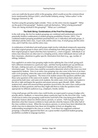 Teaching Practice
Hendryx - Page 180
carry out could also be given while in this grouping, which would access the common-threat
factor mentioned by Dörnyei (2001), which builds solidarity among “‘fellow-suffers” in the
language classroom (p. 44).
Teachers using this grouping might consider, “How can the entire class be engaged?” “What
are the goals of this grouping?” Students could ask themselves, “What is being presented?”
“How am I being involved in this grouping?” “What can I contribute?”
The Sixth String: Combinations of the First Five Groupings
In the sixth string, the first five student groupings are combined and transformed to provide
potentially limitless combinations of student grouping possibilities (Harmer, 2001). Five
combined student grouping possibilities presented here are 1) individual and small groups, 2)
individual and the entire class, 3) pair work and the entire class, 4) small group and the entire
class, and 5) half the class and the entire class.
A combination of individual and small groups might involve individuals temporarily separating
from their original groups to share and or learn something from other groups, later returning to
their original groups to report what they have learned (i.e., a form of jigsaw). Individuals in an
entire-class interaction are often seen in a mingling activity, where individuals interact with all
their classmates, oftentimes to gather specific information from them (e.g., age, number of
siblings, hobbies).
Pairs applied in an entire-class grouping might involve splitting the class in half, giving each
half a different orientation to a particular topic, and then having students pair up and discuss
the topic, making sure pairs are composed of students who were given differing views (i.e.,
information gap). The entire class could be surveyed to determine which of the views was most
supported by students. Pairs in an entire class grouping may also come in the form of an inner-
outer circle grouping, where the outer-circle student asks the corresponding inner-circle student
a question or series of questions. The inner-circle student answers the questions and then asks
these same questions of the outer-circle student. After the questions have been asked and
answered by both inner- and outer-circle students, the entire outer circle rotates one student to
the left or right and begins the question and answer process again (Brandl, 2008). When
students have asked and answered these questions several times, the entire class could provide
feedback on these questions and how they might edit them to make the questions more
appropriate for different audiences (e.g., employers, friends, family).
Using small groups and the entire class could involve an expert panel or group of judges who
provide advice, feedback, or instructions about a particular topic for the rest of the class. Lastly,
a half-class to entire-class grouping could involve each half of the class being given different
descriptive features about two distinct places, persons, or actions. Half-class groupings must
determine what their features combine to mean and also what the features of the other half of
the class combine to mean. When the two places, persons, or actions have been identified, the
whole class tries to determine how these two fit together to form an altogether new
understanding meaningful to the class as a whole. From these few suggested combined
groupings, it should be apparent that there are a great number of potential student grouping
possibilities available to language teachers.
 