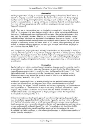 Language Education in Asia, Volume 3, Issue 2, 2012
Hendryx - Page 181
Discussion
Are language teachers playing all six student-grouping strings outlined here? From almost a
decade of language classroom observations, the answer in most cases is no. Many language
teachers use two strings, moving from entire class to pair work and then back again. Some
teachers occasionally throw in a group activity and an informal chat with an individual student.
However, half-class groupings and other combined groupings mentioned here are not
frequently observed.
While “there are so many possible ways of stimulating communicative interaction” (Rivers,
1987, p. 14), it appears that some language teachers do not utilize many types of classroom
interaction. Student grouping approaches provide a resource for teachers so that every time
they enter the language classroom, they can feel empowered by all of the grouping options
available to them. Language teachers should remember that “interaction formats . . . in the
classroom should reflect the multiple communicative needs and purposes of the social group
engaged in the learning process” (Kramsch, 1987, p. 24). Indeed, language learning has been
framed by scholars as largely dependent on “what goes on inside and between the people in
the classroom” (Stevick, 1998, p. xii).
That being the case, language teachers should push themselves and their students to interact in
as many different ways with as many different pedagogical products in mind as possible. When
reflecting on the language situations their students might face, language teachers might consider
that their students may not always be in cozy encounters with understanding individuals, but
occasionally may be put in positions where they must speak at a meeting or offer comments at
a conference.
Conclusion
By placing learners within a variety of student groupings, language teachers are doing much to
prepare them for or at the very least make them aware at some level of the different kinds and
types of language environments in which they might find themselves (Scrivener, 1994). “Only
by broadening their discourse options in the classroom can learners stop being foreign-
language consumers and become the active architects of interpersonal and intercultural
understanding” (Kramsch, 1987, p. 28).
In addition, employing a variety of student groupings has the potential to help language
teachers enhance their own teaching craft, especially if it allows them to develop new
understandings and insights. Perhaps eventually the use of such groupings can be one element
which contributes to a transformation in their own teaching processes. As Underhill (1989)
suggests, “the job of the facilitator is not to decide what the students should learn, but to
identify and create the crucial ingredients of the psychological climate that helps to free
learners to learn and to grow” (p. 251).
With an informed understanding and approach toward student groupings, language teachers
may also be better equipped to identify and create the “space for learning” called for by Walsh
(2011) which “refers to the extent to which teachers and learners provide interactional space
that is appropriate for . . . promoting interactions that are both appropriate to a particular micro-
context and to specific pedagogical goals” (p. 166). To conclude, while Sunzi intended his
wisdom to be applied to the battlefields of long ago, there is nothing to stop that same
knowledge from being employed in today’s language classrooms to enhance understandings of
student grouping possibilities.
 