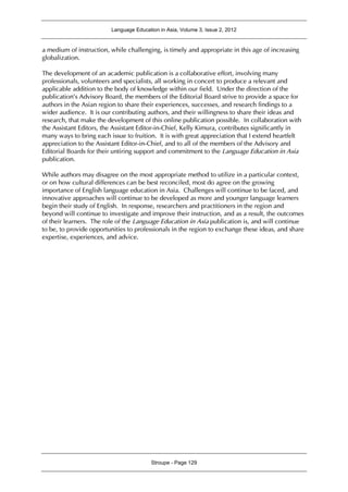 Language Education in Asia, Volume 3, Issue 2, 2012
Stroupe - Page 129
a medium of instruction, while challenging, is timely and appropriate in this age of increasing
globalization.
The development of an academic publication is a collaborative effort, involving many
professionals, volunteers and specialists, all working in concert to produce a relevant and
applicable addition to the body of knowledge within our field. Under the direction of the
publication’s Advisory Board, the members of the Editorial Board strive to provide a space for
authors in the Asian region to share their experiences, successes, and research findings to a
wider audience. It is our contributing authors, and their willingness to share their ideas and
research, that make the development of this online publication possible. In collaboration with
the Assistant Editors, the Assistant Editor-in-Chief, Kelly Kimura, contributes significantly in
many ways to bring each issue to fruition. It is with great appreciation that I extend heartfelt
appreciation to the Assistant Editor-in-Chief, and to all of the members of the Advisory and
Editorial Boards for their untiring support and commitment to the Language Education in Asia
publication.
While authors may disagree on the most appropriate method to utilize in a particular context,
or on how cultural differences can be best reconciled, most do agree on the growing
importance of English language education in Asia. Challenges will continue to be faced, and
innovative approaches will continue to be developed as more and younger language learners
begin their study of English. In response, researchers and practitioners in the region and
beyond will continue to investigate and improve their instruction, and as a result, the outcomes
of their learners. The role of the Language Education in Asia publication is, and will continue
to be, to provide opportunities to professionals in the region to exchange these ideas, and share
expertise, experiences, and advice.
 