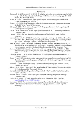Language Education in Asia, Volume 3, Issue 2, 2012
Hendryx - Page 183
References
Bassano, S. K., & Christison, M. A. (1987). Developing successful conversation groups. In M. H.
Long & J. C. Richards (Eds.), Methodology in TESOL: A book of readings (pp. 201-207).
Boston, MA: Heinle & Heinle.
Brandl, K. (2008). Communicative language teaching in action: Putting principles to work.
Upper Saddle River, NJ: Pearson.
Brown, H. D. (2001). Teaching by principles: An interactive approach to language pedagogy
(2nd ed.). White Plains, NY: Longman.
Dörnyei, Z. (2001). Motivational strategies in the language classroom. Cambridge, England:
Cambridge University Press.
Ellis, R. (2008). The study of second language acquisition (2nd ed.). Oxford, England: Oxford
University Press.
Harmer, J. (2001). The practice of English language teaching (3rd ed.). Essex, England:
Longman.
Jacobs, G. M., & Hall, S. (2002). Implementing cooperative learning. In J. C. Richards & W. A.
Renandya (Eds.), Methodology in language teaching: An anthology of current practice
(pp. 52-58). Cambridge, England: Cambridge University Press.
Kang, S. (2002). Factors to consider: Developing adult EFL students’ speaking abilities. In J. C.
Richards & W. A. Renandya (Eds.), Methodology in language teaching: An anthology of
current practice (pp. 204-211). Cambridge, England: Cambridge University Press.
Kramsch, C. J. (1987). Interactive discourse in small and large groups. In W. M. Rivers (Ed.),
Interactive language teaching (pp. 17-30). Cambridge, England: Cambridge University
Press.
Lewis, M., & Hill, J. (2002). Practical techniques for language teaching. Independence, KY:
Cengage Learning.
Rivers, W. M. (1987). Interaction as the key to teaching language for communication. In W. M.
Rivers (Ed.), Interactive language teaching (pp. 3-16). Cambridge, England: Cambridge
University Press.
Scrivener, J. (1994). Learning teaching: A guidebook for English language teachers. Oxford,
England: Macmillan.
Shrum, J. L., & Glisan, E. W. (2005). Teacher’s handbook: Contextualized language instruction
(3rd ed.). Boston, MA: Thomson & Heinle.
Stevick, E. W. (1998). Working with teaching methods: What’s at stake? Pacific Grove, CA:
Heinle & Heinle.
Tudor, I. (2001). Dynamics of the language classroom. Cambridge, England: Cambridge
University Press.
Underhill, A. (1989). Process in humanistic education. ELT Journal, 43(4), 250-260.
http://dx.doi.org/10.1093/elt/43.4.250
Van Lier, L. (1998). The classroom and the language learner. London, England: Longman.
Walsh, S. (2011). Exploring classroom discourse: Language in action. London, England:
Routledge.
 
