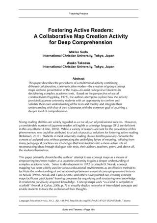 Teaching Practice
Sudo and Takaesu - Page 184
Fostering Active Readers:
A Collaborative Map Creation Activity
for Deep Comprehension1
Mikiko Sudo
International Christian University, Tokyo, Japan
Asako Takaesu
International Christian University, Tokyo, Japan
Abstract
This paper describes the procedures of a multimodal activity combining
different collaborative, communicative modes—the creation of group concept
maps and oral presentation of the maps—to assist college-level students in
deciphering complex academic texts. Based on the perspective of social
constructivism (Vygotsky, 1978), the authors attempt to explore how the activity
provided Japanese university students with an opportunity to confirm and
validate their own understanding of the texts and modify and integrate their
understanding with that of their classmates with the common goal of attaining a
deeper level of comprehension.
Strong reading abilities are widely regarded as a crucial part of professional success. However,
a considerable number of Japanese readers of English as a foreign language (EFL) are deficient
in this area (Butler & Iino, 2005). While a variety of reasons account for the prevalence of this
phenomenon, one could be attributed to a lack of practical solutions for fostering active reading
(Robinson, 2011). Students in most university reading classes tend to passively consume the
content of assigned texts without penetrating the underlying layers of meaning. Missing from
many pedagogical practices are challenges that foist students into a more active role of
reconstructing ideas through dialogue with texts, their authors, teachers, peers, and above all,
the students themselves.
This paper primarily chronicles the authors’ attempt to use concept maps as a means of
empowering freshmen readers at a Japanese university to gain a deeper understanding of
complex academic texts. Since its development in 1972 by Joseph D. Novak, concept
mapping has been widely used in various educational environments as an effective method to
facilitate the understanding of and relationships between essential concepts presented in texts.
As Novak (1990), Novak and Cañas (2006), and others have pointed out, creating concept
maps facilitates participants’ learning processes by organizing and structuring new knowledge
in relation to previously acquired knowledge. Concept maps work “as a kind of template or
scaffold “ (Novak & Cañas, 2006, p. 7) to visually display networks of interrelated concepts and
enable students to trace the evolution of their thoughts.
Language Education in Asia, 2012, 3(2), 184-195. http://dx.doi.org/10.5746/LEiA/12/V3/I2/A07/Sudo_Takaesu
 