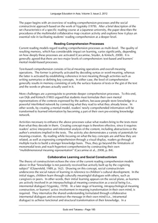 Language Education in Asia, Volume 3, Issue 2, 2012
Sudo and Takaesu - Page 185
The paper begins with an overview of reading comprehension processes and the social
constructivist approach based on the work of Vygotsky (1978). After a brief description of the
set characteristics of a specific reading course at a Japanese university, the paper describes the
procedures of the multimodal collaborative map creation activity and explores how it plays an
essential role in facilitating students’ reading comprehension at a deeper level.
Reading Comprehension Processes
Current reading models regard reading comprehension processes as multi-level. The quality of
resulting memory, which has considerable impact on learning, varies significantly, depending
on how deeply these processes are activated (Caccamise, Snyder, & Kintsch, 2008). It is
generally agreed that there are two major levels of comprehension: text-based and learners’
mental model-based processes.
Text-based comprehension consists of local meaning operations and overall meaning
operations. The former is primarily activated by decoding syntax or word meaning, whereas
the latter is activated by establishing coherence in text meaning through activities such as
writing summaries or defining key concepts. In either case, the level of comprehension
generally results in memory consisting of only the surface features of texts or the gist of the text
and the words or phrases actually used in it.
More challenges are a prerequisite to promote deeper comprehension processes. To this end,
van Dijk and Kintsch (1983) argued that students must formulate their own mental
representations of the contexts expressed by the authors, because people store knowledge in a
powerful interlinked network by connecting what they read to what they already know. In
other words, by creating a mental model, readers’ newly comprehended information will be
transformed to learned information by becoming a part of their own pre-existing knowledge
network.
Activities necessary to enhance the above processes value what readers bring to the texts more
than what they decode in them. Creating concept maps is therefore effective, since it requires
readers’ active interpretive and inferential analysis of the content, including abstractions or the
author’s emotions implied in the texts. The activity also demonstrates a variety of potentials for
meaning-creation. By reading while focusing on what the key concepts are and how they are
related, as well as expressing comprehension through a visual display, readers go through
multiple tracks to build a stronger knowledge basis. Thus, they go beyond the limitations of
monomodal texts and reach hypertext comprehension by constructing their own
“multidimensional meaning representation” (Caccamise et al., 2008, p. 84).
Collaborative Learning and Social Constructivism
The theory of constructivism echoes the view of the current reading comprehension models
above in that “knowledge is not passively received but actively built up by the cognizing
subject” (Glasersfeld, 1989, p. 162). Drawing on this concept, social constructivism
underscores the social nature of learning in reference to children’s cultural development. In the
initial stages, children learn through culturally meaningful dialogues with others, such as
caregivers or peers. In other words, their initial learning appears on the social plane, as learners
are actively involved in an interpsychological meaning construction as a social being (i.e.,
intermental dialogue) (Vygotsky, 1978). At a later stage of learning, intrapsychological meaning
construction, or learners’ active involvement in meaning transformation in their own mind, is
required. They internalize the shared understanding formulated through collaborative
intermental dialogues and reconstruct the message in their own mind (i.e., intramental
dialogue) to achieve functional and structural transformation of their knowledge. In a
 