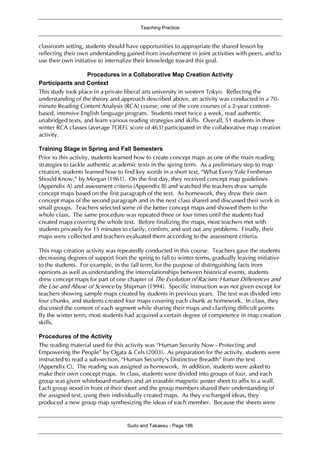 Teaching Practice
Sudo and Takaesu - Page 186
classroom setting, students should have opportunities to appropriate the shared lesson by
reflecting their own understanding gained from involvement in joint activities with peers, and to
use their own initiative to internalize their knowledge toward this goal.
Procedures in a Collaborative Map Creation Activity
Participants and Context
This study took place in a private liberal arts university in western Tokyo. Reflecting the
understanding of the theory and approach described above, an activity was conducted in a 70-
minute Reading Content Analysis (RCA) course, one of the core courses of a 2-year content-
based, intensive English language program. Students meet twice a week, read authentic
unabridged texts, and learn various reading strategies and skills. Overall, 51 students in three
winter RCA classes (average TOEFL score of 463) participated in the collaborative map creation
activity.
Training Stage in Spring and Fall Semesters
Prior to this activity, students learned how to create concept maps as one of the main reading
strategies to tackle authentic academic texts in the spring term. As a preliminary step to map
creation, students learned how to find key words in a short text, “What Every Yale Freshman
Should Know,” by Morgan (1961). On the first day, they received concept map guidelines
(Appendix A) and assessment criteria (Appendix B) and watched the teachers draw sample
concept maps based on the first paragraph of the text. As homework, they drew their own
concept maps of the second paragraph and in the next class shared and discussed their work in
small groups. Teachers selected some of the better concept maps and showed them to the
whole class. The same procedure was repeated three or four times until the students had
created maps covering the whole text. Before finalizing the maps, most teachers met with
students privately for 15 minutes to clarify, confirm, and sort out any problems. Finally, their
maps were collected and teachers evaluated them according to the assessment criteria.
This map creation activity was repeatedly conducted in this course. Teachers gave the students
decreasing degrees of support from the spring to fall to winter terms, gradually leaving initiative
to the students. For example, in the fall term, for the purpose of distinguishing facts from
opinions as well as understanding the interrelationships between historical events, students
drew concept maps for part of one chapter of The Evolution of Racism: Human Differences and
the Use and Abuse of Science by Shipman (1994). Specific instruction was not given except for
teachers showing sample maps created by students in previous years. The text was divided into
four chunks, and students created four maps covering each chunk as homework. In class, they
discussed the content of each segment while sharing their maps and clarifying difficult points.
By the winter term, most students had acquired a certain degree of competence in map creation
skills.
Procedures of the Activity
The reading material used for this activity was “Human Security Now - Protecting and
Empowering the People” by Ogata & Cels (2003). As preparation for the activity, students were
instructed to read a sub-section, “Human Security’s Distinctive Breadth” from the text
(Appendix C). The reading was assigned as homework. In addition, students were asked to
make their own concept maps. In class, students were divided into groups of four, and each
group was given whiteboard markers and an erasable magnetic poster sheet to affix to a wall.
Each group stood in front of their sheet and the group members shared their understanding of
the assigned text, using their individually created maps. As they exchanged ideas, they
produced a new group map synthesizing the ideas of each member. Because the sheets were
 