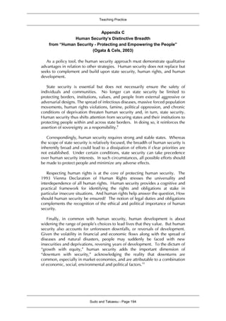 Teaching Practice
Sudo and Takaesu - Page 194
Appendix C
Human Security’s Distinctive Breadth
from “Human Security - Protecting and Empowering the People”
(Ogata & Cels, 2003)
As a policy tool, the human security approach must demonstrate qualitative
advantages in relation to other strategies. Human security does not replace but
seeks to complement and build upon state security, human rights, and human
development.
State security is essential but does not necessarily ensure the safety of
individuals and communities. No longer can state security be limited to
protecting borders, institutions, values, and people from external aggressive or
adversarial designs. The spread of infectious diseases, massive forced population
movements, human rights violations, famine, political oppression, and chronic
conditions of deprivation threaten human security and, in turn, state security.
Human security thus shifts attention from securing states and their institutions to
protecting people within and across state borders. In doing so, it reinforces the
assertion of sovereignty as a responsibility.9
Correspondingly, human security requires strong and stable states. Whereas
the scope of state security is relatively focused, the breadth of human security is
inherently broad and could lead to a dissipation of efforts if clear priorities are
not established. Under certain conditions, state security can take precedence
over human security interests. In such circumstances, all possible efforts should
be made to protect people and minimize any adverse effects.
Respecting human rights is at the core of protecting human security. The
1993 Vienna Declaration of Human Rights stresses the universality and
interdependence of all human rights. Human security provides a cognitive and
practical framework for identifying the rights and obligations at stake in
particular insecure situations. And human rights help answer the question, How
should human security be ensured? The notion of legal duties and obligations
complements the recognition of the ethical and political importance of human
security.
Finally, in common with human security, human development is about
widening the range of people’s choices to lead lives that they value. But human
security also accounts for unforeseen downfalls, or reversals of development.
Given the volatility in financial and economic flows along with the spread of
diseases and natural disasters, people may suddenly be faced with new
insecurities and deprivations, reversing years of development. To the dictum of
“growth with equity,” human security adds the important dimension of
“downturn with security,” acknowledging the reality that downturns are
common, especially in market economies, and are attributable to a combination
of economic, social, environmental and political factors.10
 