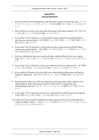 Language Education in Asia, Volume 3, Issue 2, 2012
Sudo and Takaesu - Page 195
Appendix D
Survey Questions
1. Do you think this activity helped you understand the content of Human Security? このアク
ティビティーはヒューマンセキュリティーの内容を理解する上で役にたったと思います
か？
2. Was it difficult to create a new map while discussing it with other students? 他の生徒と話
しながら新しいマップを作る事は難しかったですか？
3. If you chose “Yes” to Question 2, what made the map creation process difficult? Please
describe your opinion below. 2 番の質問に Yes と答えた場合、マップ制作が難しかった
理由は何だと思いますか？
4. If you chose “No” to Question 2, what made the map creation process smooth? Please
explain your opinion below. 2 番の質問に No と答えた場合、マップ制作がスムーズに行
われた理由は何だと思いますか？
5. Was the collaborative map you created with other students different from your original
map? 協力して作った新しいマップは自分で描いてきたマップと違うものになりました
か？
6. If you chose “Yes” to Question 5, how was it different from your original map? 5 番の質問
に Yes と答えた場合、どんな点が自分で描いてきたマップと異なりましたか？
7. If you replied to Question 6, do you think your understanding of the points you listed in
Number 6 deepened? ６番で挙げた点について、あなたの理解は深まったと思います
か？
8. Was the poster session (in which you explained your group map to other students / and
asked questions about other groups’ posters) useful in terms of deepening your
understanding of the text? ポスターセッションはテキストを理解する上で役に立ちまし
たか？
9. If you chose “Yes” to Question 8, how was it useful? Will you describe particular aspects?
８番の質問に Yes と答えた場合、どんな点が特に役に立ちましたか？
10. Finally, how do you feel this collaborative map creation activity can be improved? How
could it be better? 最後にこの協力してマップを制作するアクティビティーはどうしたら
より良いものになると思いますか？
 