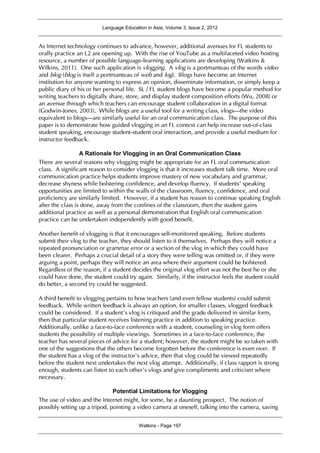 Language Education in Asia, Volume 3, Issue 2, 2012
Watkins - Page 197
As Internet technology continues to advance, however, additional avenues for FL students to
orally practice an L2 are opening up. With the rise of YouTube as a multifaceted video hosting
resource, a number of possible language-learning applications are developing (Watkins &
Wilkins, 2011). One such application is vlogging. A vlog is a portmanteau of the words video
and blog (blog is itself a portmanteau of web and log). Blogs have become an Internet
institution for anyone wanting to express an opinion, disseminate information, or simply keep a
public diary of his or her personal life. SL / FL student blogs have become a popular method for
writing teachers to digitally share, store, and display student composition efforts (Wu, 2008) or
an avenue through which teachers can encourage student collaboration in a digital format
(Godwin-Jones, 2003). While blogs are a useful tool for a writing class, vlogs—the video
equivalent to blogs—are similarly useful for an oral communication class. The purpose of this
paper is to demonstrate how guided vlogging in an FL context can help increase out-of-class
student speaking, encourage student-student oral interaction, and provide a useful medium for
instructor feedback.
A Rationale for Vlogging in an Oral Communication Class
There are several reasons why vlogging might be appropriate for an FL oral communication
class. A significant reason to consider vlogging is that it increases student talk time. More oral
communication practice helps students improve mastery of new vocabulary and grammar,
decrease shyness while bolstering confidence, and develop fluency. If students’ speaking
opportunities are limited to within the walls of the classroom, fluency, confidence, and oral
proficiency are similarly limited. However, if a student has reason to continue speaking English
after the class is done, away from the confines of the classroom, then the student gains
additional practice as well as a personal demonstration that English oral communication
practice can be undertaken independently with good benefit.
Another benefit of vlogging is that it encourages self-monitored speaking. Before students
submit their vlog to the teacher, they should listen to it themselves. Perhaps they will notice a
repeated pronunciation or grammar error or a section of the vlog in which they could have
been clearer. Perhaps a crucial detail of a story they were telling was omitted or, if they were
arguing a point, perhaps they will notice an area where their argument could be bolstered.
Regardless of the reason, if a student decides the original vlog effort was not the best he or she
could have done, the student could try again. Similarly, if the instructor feels the student could
do better, a second try could be suggested.
A third benefit to vlogging pertains to how teachers (and even fellow students) could submit
feedback. While written feedback is always an option, for smaller classes, vlogged feedback
could be considered. If a student’s vlog is critiqued and the grade delivered in similar form,
then that particular student receives listening practice in addition to speaking practice.
Additionally, unlike a face-to-face conference with a student, counseling in vlog form offers
students the possibility of multiple viewings. Sometimes in a face-to-face conference, the
teacher has several pieces of advice for a student; however, the student might be so taken with
one of the suggestions that the others become forgotten before the conference is even over. If
the student has a vlog of the instructor’s advice, then that vlog could be viewed repeatedly
before the student next undertakes the next vlog attempt. Additionally, if class rapport is strong
enough, students can listen to each other’s vlogs and give compliments and criticism where
necessary.
Potential Limitations for Vlogging
The use of video and the Internet might, for some, be a daunting prospect. The notion of
possibly setting up a tripod, pointing a video camera at oneself, talking into the camera, saving
 
