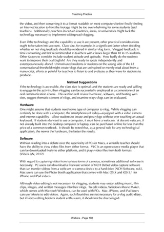 Teaching Practice
Watkins - Page 198
the video, and then converting it to a format readable on most computers before finally finding
an Internet location to host the footage might be too overwhelming for some students (and
teachers). Additionally, teachers in certain countries, areas, or universities might lack the
technology necessary to implement widespread vlogging.
Even if the technology and the capability to use it are present, other practical considerations
ought to be taken into account. Class size, for example, is a significant factor when deciding
whether or not vlog feedback should be rendered in similar vlog form. Vlogged feedback is
time consuming and not recommended to teachers with classes larger than 10 to 15 students.
Other factors to consider include student attitude and aptitude. How badly do the students
want to improve their oral English? Are they ready to speak independently and
extemporaneously alone? Unmotivated students or students on the wrong side of the L2
conversational threshold might create vlogs that are uninspired or merely read aloud from a
manuscript, efforts as painful for teachers to listen to and evaluate as they were for students to
produce.
Method Suggestions
If the technology is accessible, the class size is optimal, and the students are ready and willing
to engage in the activity, then vlogging can be successfully employed as a cornerstone of an
oral communication course. This section will review hardware, software, and hosting web
sites, suggest thematic content of vlogs, and examine ways vlogs can be evaluated.
Hardware
One might assume that students need some type of computer to vlog. While vlogging can
certainly be done with a computer, the smartphones of today—equipped with a video camera
and Internet capability—allow students to create and post vlogs without ever touching an actual
keyboard. If students do want to use a computer, it must have a webcam. A decent webcam, if
not already built into the desktop computer or laptop, can be purchased online for less than the
price of a common textbook. It should be noted that, as a general rule for any technological
application, the newer the hardware, the better the results.
Software
Without wading into a debate over the superiority of PCs or Macs, a versatile teacher should
have the ability to view video files from either format. VLC is an open-source media player that
can be downloaded freely to either platform, and it plays video files from both formats
(VideoLAN, 2012).
With regard to capturing video from various forms of cameras, sometimes additional software is
necessary. PC users can download a freeware version of NCH Debut video capture software
that can transfer videos from a webcam or camera device to a hard drive (NCH Software, n.d.).
Mac users can use the Photo Booth application that comes with Mac OS X and iOS 5.1 for
iPhone and iPad videos.
Although video editing is not necessary for vlogging, students may enjoy adding music, film
clips, images, and written messages into their vlogs. To edit videos, Windows Movie Maker,
which comes with Microsoft Windows, can be used with PCs. Mac, iPhone, and iPad users
can use iMovie to edit videos. Again, such flourishes are not necessary for a vlog audio diary,
but if video editing bolsters student enthusiasm, it should not be discouraged.
 