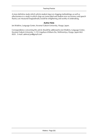 Teaching Practice
Watkins - Page 202
A more definitive study which solicits student input on vlogging methodology as well as
effectiveness or a study in which vlogs are transcribed and student error occurrence and speech
fluency are measured longitudinally would be enlightening and worthy of undertaking.
Author Note
Jon Watkins, Language Center, Kwansei Gakuin University, Hyogo, Japan.
Correspondence concerning this article should be addressed to Jon Watkins, Language Center,
Kwansei Gakuin University, 1-155 Uegahara Ichiban-cho, Nishinomiya, Hyogo, Japan 662-
8501. E-mail: admiral.jon@gmail.com
 