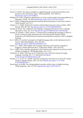 Language Education in Asia, Volume 3, Issue 2, 2012
Stroupe - Page 131
Nunan, D. (2003). The impact of English as a global language on educational policies and
practices in the Asia-Pacific region. TESOL Quarterly, 37(4), 589-613.
http://dx.doi.org/10.2307/3588214
Phillipson, R. (2001). English for globalization or for the world’s people? International Review of
Education, 47(3/4), 185-200. http://dx.doi.org/10.1023/A:1017937322957
Rao, Z. (2002). Bridging the gap between teaching and learning styles in East Asian contexts.
TESOL Journal, 11(2), 5-11.
Simpson, S. T. (2008). Western EFL teachers and East-West classroom-culture conflicts. RELC
Journal, 39(3) 381-394. http://dx.doi.org/10.1177/0033688208096847
Stroupe, R. (2010). The complexity and challenge of language education in Asia. Language
Education in Asia, 1(1), iii-vii. http://dx.doi.org/10.5746/LEiA/10/V1/A01/Stroupe
Stroupe, R. & Panda, I. (2007, January). A framework for facilitating the teaching of culture in
the EFL classroom. Paper presented at the 27th International Thailand TESOL
Conference and 10th Pan-Asian Consortium International Conference 2007 in Bangkok,
Thailand.
Su, Y. (2006). EFL teachers’ perceptions of English language policy at the elementary level in
Taiwan. Educational Studies, 32(3), 265-283.
http://dx.doi.org/10.1080/03055690600631218
Suarez, S. L. (2005). Does English rule? Language instruction and economic strategies in
Singapore, Ireland and Puerto Rico. Comparative Politics, 37(4), 459-478.
Tan, C. (2005). How culturally appropriate is the communicative approach for primary school
children in Singapore? The Reading Matrix, 5(1), 21-35.
Tomlinson, B. (2005). The future for ELT materials in Asia. Electronic Journal of Foreign
Language Teaching, 2(2), 5-13. Retrieved from http://e-
flt.nus.edu.sg/v2n22005/tomlinson.pdf
Warden, C. A., & Lin, H. J. (2000). Existence of integrative motivation in an Asian EFL setting.
Foreign Language Annals, 33(5), 535-545. http://dx.doi.org/10.1111/j.1944-
9720.2000.tb01997.x
Warschauer, M. (2000). The changing global economy and the future of English teaching.
TESOL Quarterly, 34(3), 511-535. http://dx.doi.org/10.2307/3587741
 