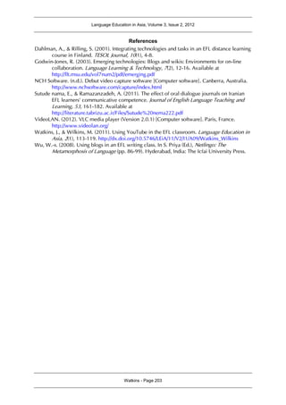 Language Education in Asia, Volume 3, Issue 2, 2012
Watkins - Page 203
References
Dahlman, A., & Rilling, S. (2001). Integrating technologies and tasks in an EFL distance learning
course in Finland. TESOL Journal, 10(1), 4-8.
Godwin-Jones, R. (2003). Emerging technologies: Blogs and wikis: Environments for on-line
collaboration. Language Learning & Technology, 7(2), 12-16. Available at
http://llt.msu.edu/vol7num2/pdf/emerging.pdf
NCH Software. (n.d.). Debut video capture software [Computer software]. Canberra, Australia.
http://www.nchsoftware.com/capture/index.html
Sutude nama, E., & Ramazanzadeh, A. (2011). The effect of oral dialogue journals on Iranian
EFL learners' communicative competence. Journal of English Language Teaching and
Learning, 53, 161-182. Available at
http://literature.tabrizu.ac.ir/Files/Sutude%20nema222.pdf
VideoLAN. (2012). VLC media player (Version 2.0.1) [Computer software]. Paris, France.
http://www.videolan.org/
Watkins, J., & Wilkins, M. (2011). Using YouTube in the EFL classroom. Language Education in
Asia, 2(1), 113-119. http://dx.doi.org/10.5746/LEiA/11/V2/I1/A09/Watkins_Wilkins
Wu, W.-s. (2008). Using blogs in an EFL writing class. In S. Priya (Ed.), Netlingo: The
Metamorphosis of Language (pp. 86-99). Hyderabad, India: The Icfai University Press.
 