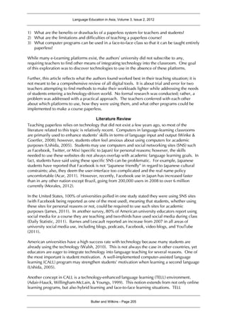 Language Education in Asia, Volume 3, Issue 2, 2012
Butler and Wilkins - Page 205
1) What are the benefits or drawbacks of a paperless system for teachers and students?
2) What are the limitations and difficulties of teaching a paperless course?
3) What computer programs can be used in a face-to-face class so that it can be taught entirely
paperless?
While many e-Learning platforms exist, the authors’ university did not subscribe to any,
requiring teachers to find other means of integrating technology into the classroom. One goal
of this exploration was to discover technologies to use in the absence of these platforms.
Further, this article reflects what the authors found worked best in their teaching situation; it is
not meant to be a comprehensive review of all digital tools. It is about trial and error for two
teachers attempting to find methods to make their workloads lighter while addressing the needs
of students entering a technology-driven world. No formal research was conducted; rather, a
problem was addressed with a practical approach. The teachers conferred with each other
about which platforms to use, how they were using them, and what other programs could be
implemented to make a course paperless.
Literature Review
Teaching paperless relies on technology that did not exist a few years ago, so most of the
literature related to this topic is relatively recent. Computers in language-learning classrooms
are primarily used to enhance students’ skills in terms of language input and output (Winke &
Goertler, 2008); however, students often feel anxious about using computers for academic
purposes (Ushida, 2005). Students may use computers and social networking sites (SNS) such
as Facebook, Twitter, or Mixi (specific to Japan) for personal reasons; however, the skills
needed to use these websites do not always overlap with academic language learning goals. In
fact, students have said using these specific SNS can be problematic. For example, Japanese
students have reported that Facebook is not “Japanese friendly” in regard to Japanese cultural
constraints; also, they deem the user-interface too complicated and the real name policy
uncomfortable (Acar, 2011). However, recently, Facebook use in Japan has increased faster
than in any other nation except Brazil, going from 200,000 users in 2008 to over 6 million
currently (Morales, 2012).
In the United States, 100% of universities polled in one study stated they were using SNS sites
(with Facebook being reported as one of the most used), meaning that students, whether using
these sites for personal reasons or not, could be required to use such sites for academic
purposes (James, 2011). In another survey, 80% of American university educators report using
social media for a course they are teaching and two-thirds have used social media during class
(Daily Statistic, 2011). Barnes and Lescault reported an increase from 2007 in all areas of
university social media use, including blogs, podcasts, Facebook, video blogs, and YouTube
(2011).
American universities have a high success rate with technology because many students are
already using the technology (Walsh, 2010). This is not always the case in other countries, yet
educators are eager to integrate technology into language teaching for several reasons. One of
the most important is student motivation. A well-implemented computer-assisted language
learning (CALL) program may strengthen students’ motivation when learning a second language
(Ushida, 2005).
Another concept in CALL is a technology-enhanced language learning (TELL) environment.
(Adair-Hauck, Willingham-McLain, & Youngs, 1999). This notion extends from not only online
learning programs, but also hybrid learning and face-to-face learning situations. TELL
 