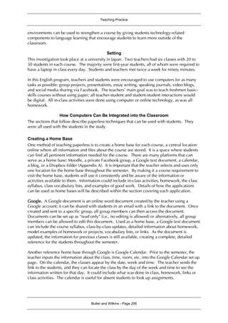 Teaching Practice
Butler and Wilkins - Page 206
environments can be used to strengthen a course by giving students technology-related
components to language learning that encourage students to learn more outside of the
classroom.
Setting
This investigation took place at a university in Japan. Two teachers had six classes with 20 to
30 students in each course. The majority were first-year students, all of whom were required to
have a laptop in class every day. Students and teachers met twice a week for ninety minutes.
In this English program, teachers and students were encouraged to use computers for as many
tasks as possible: group projects, presentations, essay writing, speaking journals, video blogs,
and social media sharing via Facebook. The teachers’ main goal was to teach freshmen basic-
skills courses without using paper; all teacher-student and student-student interactions would
be digital. All in-class activities were done using computer or online technology, as was all
homework.
How Computers Can Be Integrated into the Classroom
The sections that follow describe paperless techniques that can be used with students. They
were all used with the students in the study.
Creating a Home Base
One method of teaching paperless is to create a home base for each course, a central location
online where all information and files about the course are stored. It is a space where students
can find all pertinent information needed for the course. There are many platforms that can
serve as a home base: Moodle, a private Facebook group, a Google text document, a calendar,
a blog, or a Dropbox folder (Appendix A). It is important that the teacher selects and uses only
one location for the home base throughout the semester. By making it a course requirement to
visit the home base, students will use it consistently and be aware of the information or
activities available to them. Information could include in-class activities, homework, the class
syllabus, class vocabulary lists, and examples of good work. Details of how the applications
can be used as home bases will be described within the section covering each application.
Google. A Google document is an online word document created by the teacher using a
Google account; it can be shared with students in an email with a link to the document. Once
created and sent to a specific group, all group members can then access the document.
Documents can be set up as “read only” (i.e., no editing is allowed) or alternatively, all group
members can be allowed to edit this document. Used as a home base, a Google text document
can include the course syllabus, class-by-class updates, detailed information about homework,
model examples of homework or projects, vocabulary lists, or links. As the document is
updated, the information for previous classes is still available, creating a complete, detailed
reference for the students throughout the semester.
Another reference home base through Google is Google Calendar. Prior to the semester, the
teacher inputs the information about the class, time, room, etc. into the Google Calendar set up
page. On the calendar, the classes appear by the date, week and time. The teacher sends the
link to the students, and they can locate the class by the day of the week and time to see the
information written for that day. It could include what was done in class, homework, links or
class activities. The calendar is useful for absent students to look up assignments.
 