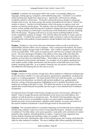 Language Education in Asia, Volume 3, Issue 2, 2012
Butler and Wilkins - Page 207
Facebook. Facebook, the most popular SNS in the world, is increasingly adding new
languages, making sign-up, navigation, and troubleshooting easier. Facebook is an excellent
online teaching tool, despite fears about privacy. Specifically, with its privacy settings,
Facebook is good for a home base. The teacher controls the privacy settings so only group
members have access. By using a group, the teacher and students do not have to “friend” one
another to interact. Teachers can send students a link to the group via regular e-mail, and
students can directly join the group. The students, who may already use Facebook for personal
reasons, will be notified when they log into Facebook if changes have been made to the group
page. Using Facebook as a home base is easy because of the notifications and ease of posting
items into the group. The group wall serves as an easy means of alerting students of class
events, assignments, projects or changes. The wall also allows the teacher to create a post for
an assignment. To submit their projects, students simply comment or reply on that same post.
Another benefit is that students can post questions and get feedback from either classmates or
the teacher.
Dropbox. Dropbox is a free service that saves information online as well as synchronizes
shared folders and files within a set of computers. Once connected to the Internet, the system
automatically updates changes made in the folders. After a folder is updated via the Internet, it
can be accessed offline. Files can be accessed any time and from any computer with Internet
access. The main advantage of Dropbox is the ability to share large audio and video files.
There are many options when creating class folders; there can be one single class folder, or
students can have their own individual folders. These folders can be shared with the entire
class or between just the teacher and student. For example, for an academic speaking class,
each student created a folder and shared it with the teacher so that both had access to the
student’s speaking audio files. In an academic listening class, the teacher created one folder
and added all of the listening files for the class to access.
In-Class Activities
Google. Used for in-class activities, Google Docs allows students to collaborate simultaneously
on one document, whether it is a text, presentation, questionnaire, spreadsheet, vocabulary list,
project, or a writing assignment. The major benefit of this tool is that the teacher, as a member
with access to the document, can directly add real-time feedback (e.g., guiding student
direction, writing clarification questions, highlighting errors) to students’ documents as the
students are working on the them in class. This allows the teacher to not only supervise more
students than would ordinarily be possible, but also to give a more detailed level of feedback –
all paperless.
An important facet of Google is that having a Google account is not necessary, although it is
helpful. Links to Google documents and calendars can be sent to any email address, and
students can edit documents as anonymous users. The benefit of having students sign up for
the free e-mail account is accountability; teachers can assess student contributions. Other
benefits are easier access to documents, calendars within students’ accounts, and removal of
the need for students to bookmark or search through emails for document links.
Facebook. The Facebook platform is constantly integrating social media that many students are
already using, making it a space for various in-class paperless projects. Students can post links
to websites or YouTube videos, write survey questions, create polls, write comments on content
posted by other students, and upload photos or videos. A typical in-class assignment may
involve students choosing and watching a video, for example, a TEDTalk
(http://www.ted.com/), reposting the video in the Facebook group, and creating a poll about the
video for other students to complete. The ease of adding videos allows speaking and listening
 